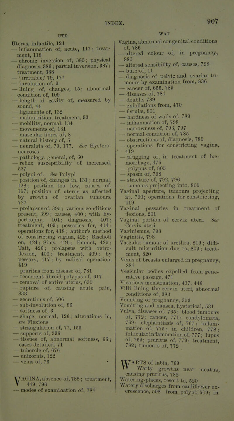 Uterus, infantile, 121 — inflammation of, acute, 117; treat- ment, 118 — chronic inversion of, 385; ptiysical diagnosis, 386; partial inversion, 387; treatment, 388 — ' irritable,' 79, 177 — involution of, 9 — lining of, changes, 15; abnormal condition of, 109 — lengi h of cavity of, measured by sound, 44 — ligaments of, 132 — malnutrition, treatment, 93 — mobility, normal, 134 — movements of, 181 — muscular fibres of, 8 — natural history of, 5 — neuralgia of, 79, 177. See Hystero- neuroses — pathology, general, of, 60 — reflex susceptibility of increased, 527 — polypi of. See Polypi — position of, changes in, 131 ; normal, 128; position too low, causes of, 157; position of uterus as affected by growth of ovarian tumours, 727 — prolapsus of, 395 ; various conditions present, 399; causes, 400; with hy- pertrophy, 404; diagnosis, 407; treatment, 409; pessaries for, 414 ; operations for, 418 ; author's method of constricting vagina, 422 ; Bischoft on, 424; Sims, 424 ; Emmet, 425 ; Tail, 426; prolapsus with retro- flexion, 400; treatment, 409; by pessary, 417 ; by radical operation, 419 — pruritus from disease of, 781 — recurrent fibroid polypus of, 617 — removal of entire uterus, 635 — rupture of, causing acute pain, 833 — secretions of, .506 — sub-involution of, 86 — softness of, 3 — shape, normal, 126; alterations ir, sec F'lexions — strangulation of, 77, 155 — supports of, 396 — tissues of, abnormal softness, 66 ; cases detailed, 71 — tubercle of, 676 — unicornis, 122 — veins of, 76 VAGINA, absence of, 788 ; treatment, 449, 796 — motles of examination of, 784 WAT Vag'ina, abnormal congenital conditions of, 786 — altered colour of, in pregnancy, 880 — altered sensibility of, causes, 798 — bulb of, 11 — diagnosis of pelvic and ovarian tu- mours by examination from, 836 — cancer of, 656, 789 — diseases of, 784 — double, 789 — exfoliations from, 470 — fistulse, 801 — hardness of walls of, 789 — inflammation of, 798 — narrowness of, 793, 797 — normal condition of, 785 — obstructions of, diagnosis, 785 — operations for constricting vagina, ■ 419 — plugging of, in treatment of hie- morrhage, 475 — polypus of, 805 — spasm of, 798 — stricture of, 792, 796 — tumours projecting into, 805 Vaginal aperture, tumours projecting at, 790; operations for constricting, 419 Vaginal pessaries in treatment of flexions, 201 Vaginal portion of cervix uteri. See Cervix uteri Vaginismus, 798 Vaginitis, 798 Vascular tumour of urethra, 819 ; diffi- cult micturition due to, 809; treat- ment, 820 Veins of breasts enlarged in pregnancy, 884 Vesicular bodies expelled from gene- rative passage, 471 Vicarious menstruation, 437, 446 Villi lining the cervix uteri, abnormal conditions of, 383 Vomiting of pregnancy, 353 Vomiting and nausea, hysterical, 531 Vulva, diseases of, 765; blood tumours of, 772; cancer, 771; cond^domata, 769; elephantiasis of, 767; inflam- mation of, 775; in children, 778; follicular inflammation of, 777; lupus of, 769; pruritus of, 779; treatment, 782; tumours of, 772 WAUTS of labia, 769 Warty growths near meatus, causing pruritus, 782 Watering-places, resort to, 520 Watery discharges from cauliflower ex- crescence, 508 from polypi, 5C9; in