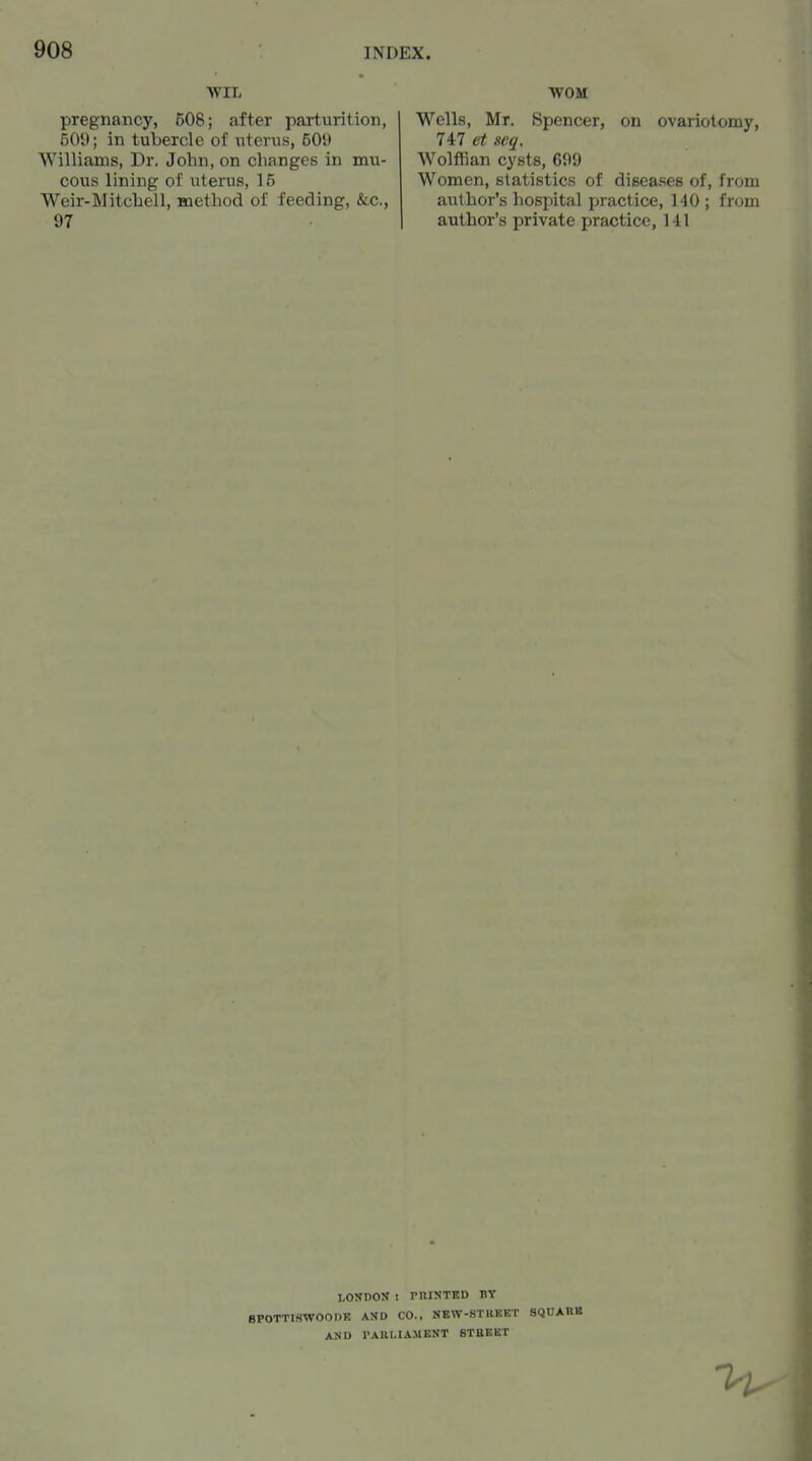 WIL WOM pregnancy, 508; after parturition, 509; in tubercle of uterus, 50J) Williams, Dr. John, on changes in mu- cous lining of uterus, 15 Weir-Mitchell, Boethod of feeding, &c., 97 Wells, Mr. Spencer, on ovariotomy, 747 et seq. Wolffian cysts, 699 Women, statistics of diseases of, from author's hospital practice, 140 ; from author's private practice, 141 LONDON : PnlNTKD BY BPOTTISWOODE AND CO., NEW-8TRKKT SQUAM AND PARLIAMENT BTBEKT