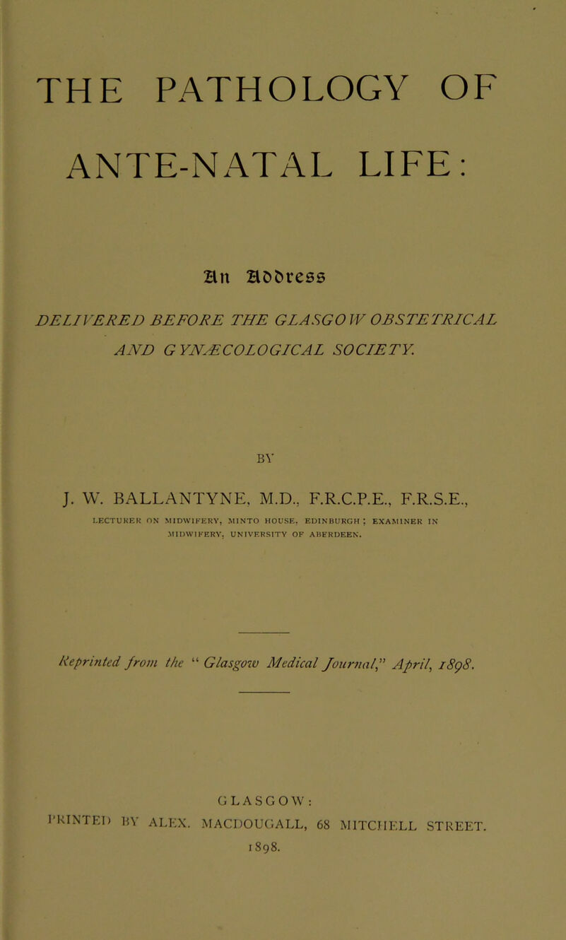 THE PATHOLOGY OF ANTE-NATAL LIFE: Hn HDbress DELIVERED BEFORE THE GLASGOW OBSTETRICAL AND GYNAECOLOGICAL SOCIETY. BY J. VV. BALLANTYNE, M.D., F.R.C.P.E., F.R.S.E, LECTUKEK ON MIDWIFERY, MINTO HOUSE, EDINBURGH! EXAMINER IN MimVlKERY. UNIVERSITY OF ABERDEEN. Reprinted from the “ Glasgotv Medical Journalf Aprils i8g8. GLASGOW: PRINTED BY ALEX. MACDOUGALL, 68 MITCHELL STREET. 1898.