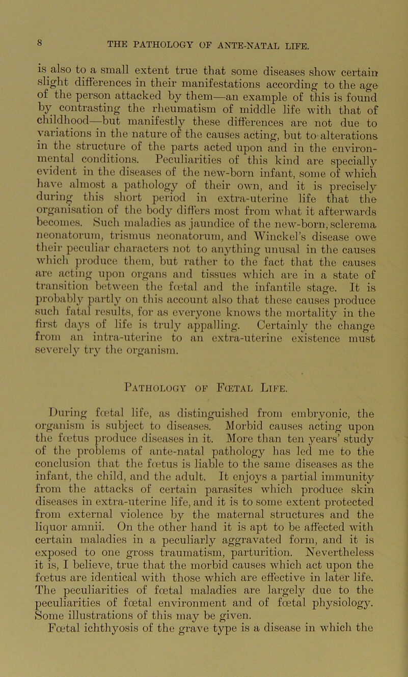 is also to a small extent true that some diseases show certain slight differences in their manifestations according to the age of the person attacked by them—an example of this is found contrasting the rheumatism of middle life with that of childhood—but manifestl}'- these differences are not due to variations in the nature of the causes acting, but to alterations in the structure of the parts acted upon and in the environ- mental conditions. Peculiarities of this kind are specially evident in the diseases of the new-born infant, some of which have almost a pathology of their own, and it is precisely during this short period in exti'a-uterine life that the organisation of the body differs most from what it afterwards becomes. Such maladies as jaundice of the new-born, sclerema neonatorum, trismus neonatorum, and Winckel’s disease owe their peculiar characters not to anything unusal in the causes which produce them, but rathei’ to the fact that the causes are acting upon organs and tissues which are in a state of ti’ansition between the fVetal and the infantile stage. It is probably partly on this account also that these causes produce such fatal results, for as everyone knows the mortality in the first days of life is truly appalling. Certainly the change from an intra-uterine to an extra-uterine existence must severely try the organism. Pathology of F<etal Life. During foetal life, as distinguished from embryonic, the organism is subject to diseases. Morbid causes acting upon the feetus produce diseases in it. More than ten years’ study of the problems of ante-natal pathology has led me to the conclusion that the f(x-‘tus is liable to the same diseases as the infant, the child, and the adult. It enjoys a partial immunity from the attacks of certain parasites which produce skin diseases in extra-uterine life, and it is to some extent protected from external violence by the maternal structures and the liquor amnii. On the other hand it is apt to be affected with certain maladies in a peculiarly aggravated form, and it is exposed to one gross traumatism, parturition. Nevertheless it is, I believe, true that the morbid causes which act upon the foetus are identical with those which are effective in later life. The peculiarities of foetal maladies are largely due to the peculiarities of foetal environment and of foetal physiolog3^ tSome illustrations of this may be given. Foetal ichthyosis of the grave type is a disease in which the