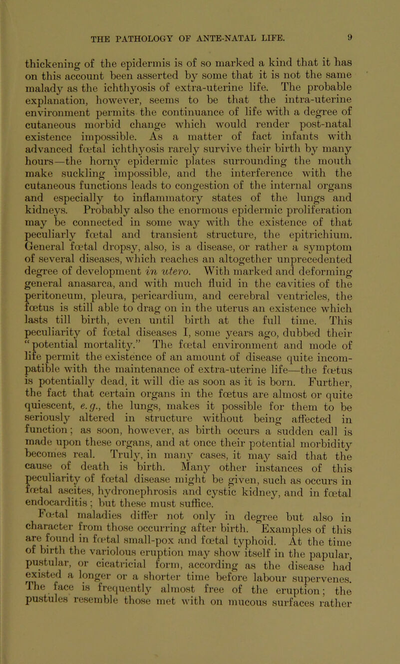 thickening of the epidermis is of so marked a kind that it has on this account been asserted by some that it is not the same malady as the ichthyosis of extra-uterine life. The probable explanation, howevei’, seems to be that the intra-uterine environment permits the continuance of life with a degree of cutaneous morbid change which would render post-natal existence impossible. As a matter of fact infants with advanced foetal ichthyosis rarely survive their birth by many hours—the horny epidermic plates surrounding the mouth make suckling impossible, and the interference with the cutaneous functions leads to congestion of the inteimal organs and especially to inflammatory states of the lungs and kidnej^s. Probably aLso the enormous epidermic proliferation may be connected in some way with the existence of that peculiarly foetal and transient structure, the epitiichium. General foetal dropsy, also, is a disease, or rather a symptom of several diseases, which reaches an altogether unprecedented degree of development in utero. With marked and deforming general anasarca, and with much fluid in the cavities of the peritoneum, pleura, pericardium, and cerebral ventricles, the foetus is still able to drag on in the uterus an existence which lasts till birth, even until birth at the full time. This peculiarity of foetal diseases I, some years ago, dubbed their “potential mortality.” The foetal environment and mode of life permit the existence of an amount of disease quite incom- patible with the maintenance of extra-uterine life—the fcetus is potentially dead, it will die as soon as it is born. Further, the fact that certain organs in the foetus are almost or quite quiescent, e.g., the lungs, makes it possible for them to be seriously altered in structure without being affected in function; as soon, however, as birth occurs a sudden call is made upon these organs, and at once their potential morbidity becomes real. Truly, in many cases, it may said that the cause of death is birth. Many other instances of this peculiarity of foetal disease might be given, such as occurs in foetal ascites, hydronephrosis and cystic kidney, and in foetal endocarditis ; but these must suffice. Fir-tal maladies differ not only in degree but also in character from those occurring after birth. Examples of this are found in fcetal small-pox and foetal typhoid. At the time of birth the variolous eruption may show itself in the papular, j)ustular, or cicatricial form, according as the disease had existed a longer or a shorter time before labour supervenes. The face is frequently almost free of the eruption; the pustules resemble those met with on mucous surfaces rather