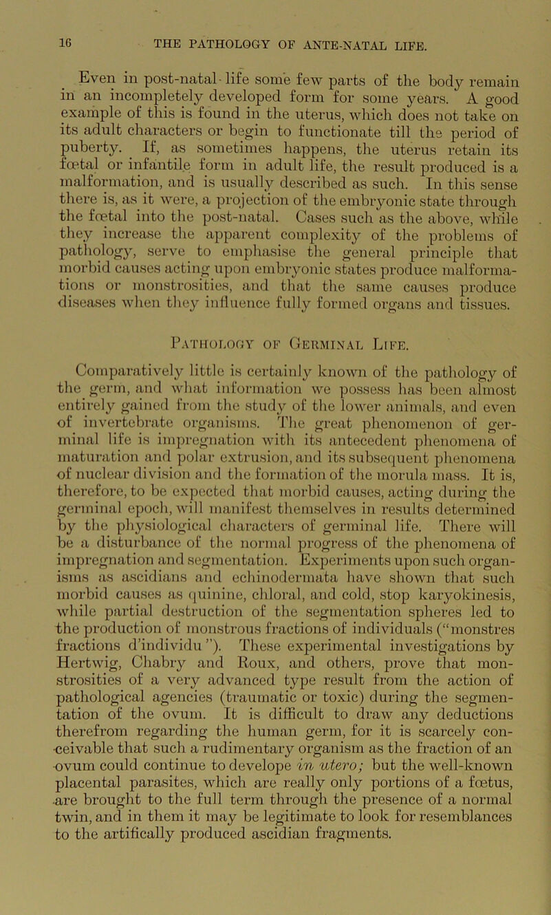 Even in post-natal-life some few parts of the body remain in an incompletely developed form for some years. A good example of this is found in the uterus, which does not take on its adult characters or begin to functionate till the period of puberty. If, as sometimes happens, the uterus retain its foetal or infantile form in adult life, the result produced is a malformation, and is usually described as such. In this sense there is, as it were, a projection of the embryonic state through the foetal into the post-natal. Cases such as the above, while they increase the apparent complexity of the problems of pathology, serve to emphasise the general principle that morbid causes acting upon embryonic states produce malforma- tions or monstrosities, and that the same causes produce diseases when they inlluence fully formed oigans and tissues. P.VTHOLOGY OF GeIIMI.XAL LiFE. Comparatively little is certainly known of the pathology of the germ, and what information we po.ssess has been almost entirely gained from the study of the lower animals, and even of invertebrate organisms. The great phenomenon of ger- minal life is impregnation with its antecedent phenomena of maturation and polar extrusion, and its subsecpient phenomena of nuclear division and the formation of the morula mass. It is, therefore, to be expected that morbid causes, acting during the gei'ininal epoch, will manifest themselves in results determined by the physiological characters of germinal life. There will be a disturbance of the normal progress of the phenomena of impregnation and segmentation. Experiments upon such organ- isms as ascidians and echinodermata have shown that such morbid causes as (juinine, chloral, and cold, stop karyokinesis, while partial destruction of the segmentation spheres led to the production of monstrous fractions of individuals (“monstres fractions d’individu ”). These experimental investigations by Hertwig, Chabry and Iloux, and othex-s, prove that mon- strosities of a very advanced type result from the action of pathological agencies (traumatic or toxic) during the segmen- tation of the ovum. It is difficult to draw any deductions therefrom regai’ding the human germ, for it is scarcely con- •ceivable that such a rudimentary oi’ganism as the fraction of an •ovum could continue todevelope in utero; but the well-known placental pai-asites, which are really only portions of a foetus, •are brought to the full term through the presence of a normal twin, and in them it may be legitimate to look for resemblances to the artihcally produced ascidian fragments.