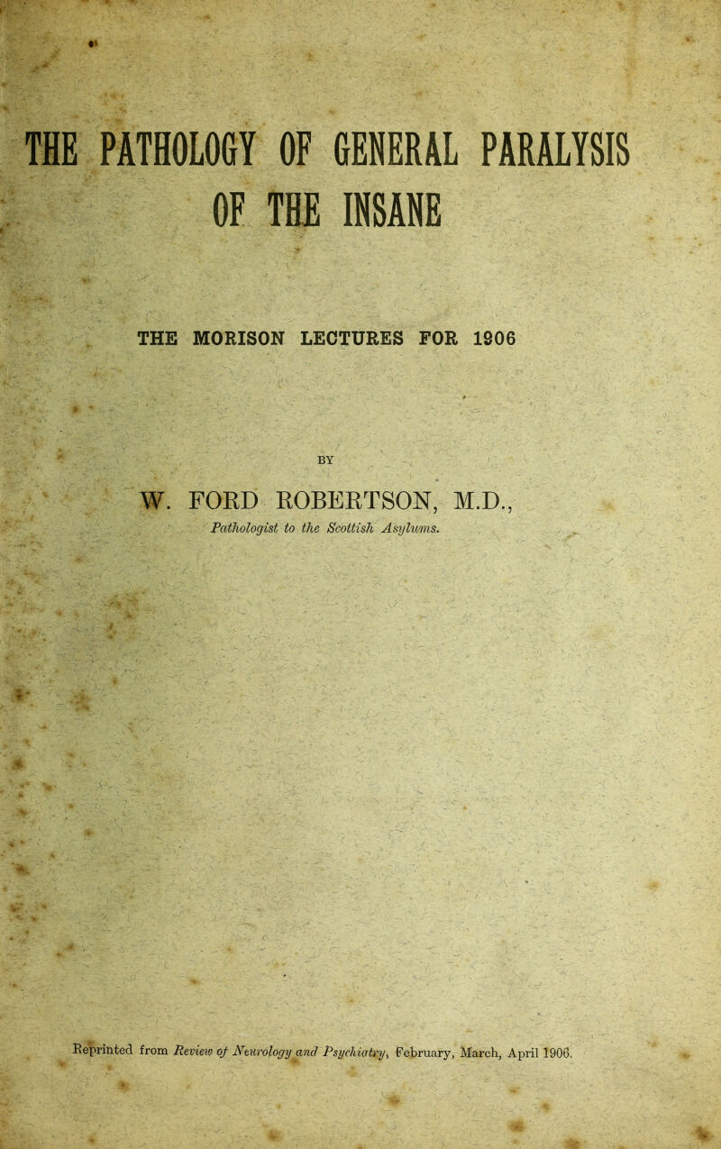 THE PATHOLOGY OF fiEHERAL PARALYSIS OF THE INSANE THE MORISON LECTURES FOR 1806 W. FORD EOBERTSON, M.D., Patliologist to the Scottish Asylums. Reprinted horn Meview of JVeiirology and Psychiatry^ February, March, April 1906.