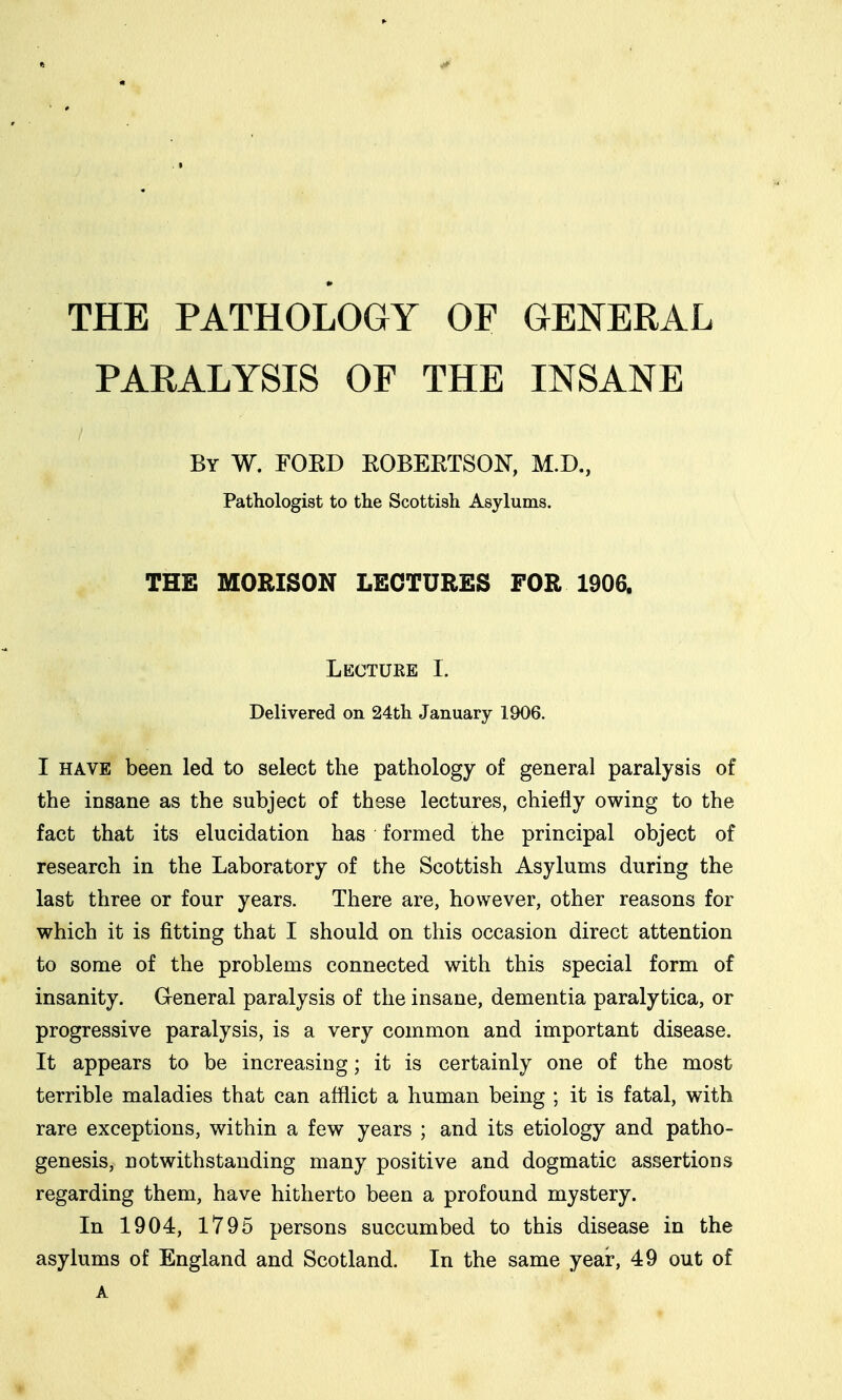 THE PATHOLOGY OF GENERAL PARALYSIS OF THE INSANE By W. FOKD EOBERTSON, M.D., Pathologist to the Scottish Asylums. THE MORISON LECTURES FOR 1906. Lectuee I. Delivered on 24th January 1906. I HAVE been led to select the pathology of general paralysis of the insane as the subject of these lectures, chiefly owing to the fact that its elucidation has formed the principal object of research in the Laboratory of the Scottish Asylums during the last three or four years. There are, however, other reasons for which it is fitting that I should on this occasion direct attention to some of the problems connected with this special form of insanity. General paralysis of the insane, dementia paralytica, or progressive paralysis, is a very common and important disease. It appears to be increasing; it is certainly one of the most terrible maladies that can afflict a human being ; it is fatal, with rare exceptions, within a few years ; and its etiology and patho- genesis, notwithstanding many positive and dogmatic assertions regarding them, have hitherto been a profound mystery. In 1904, 1795 persons succumbed to this disease in the asylums of England and Scotland. In the same year, 49 out of