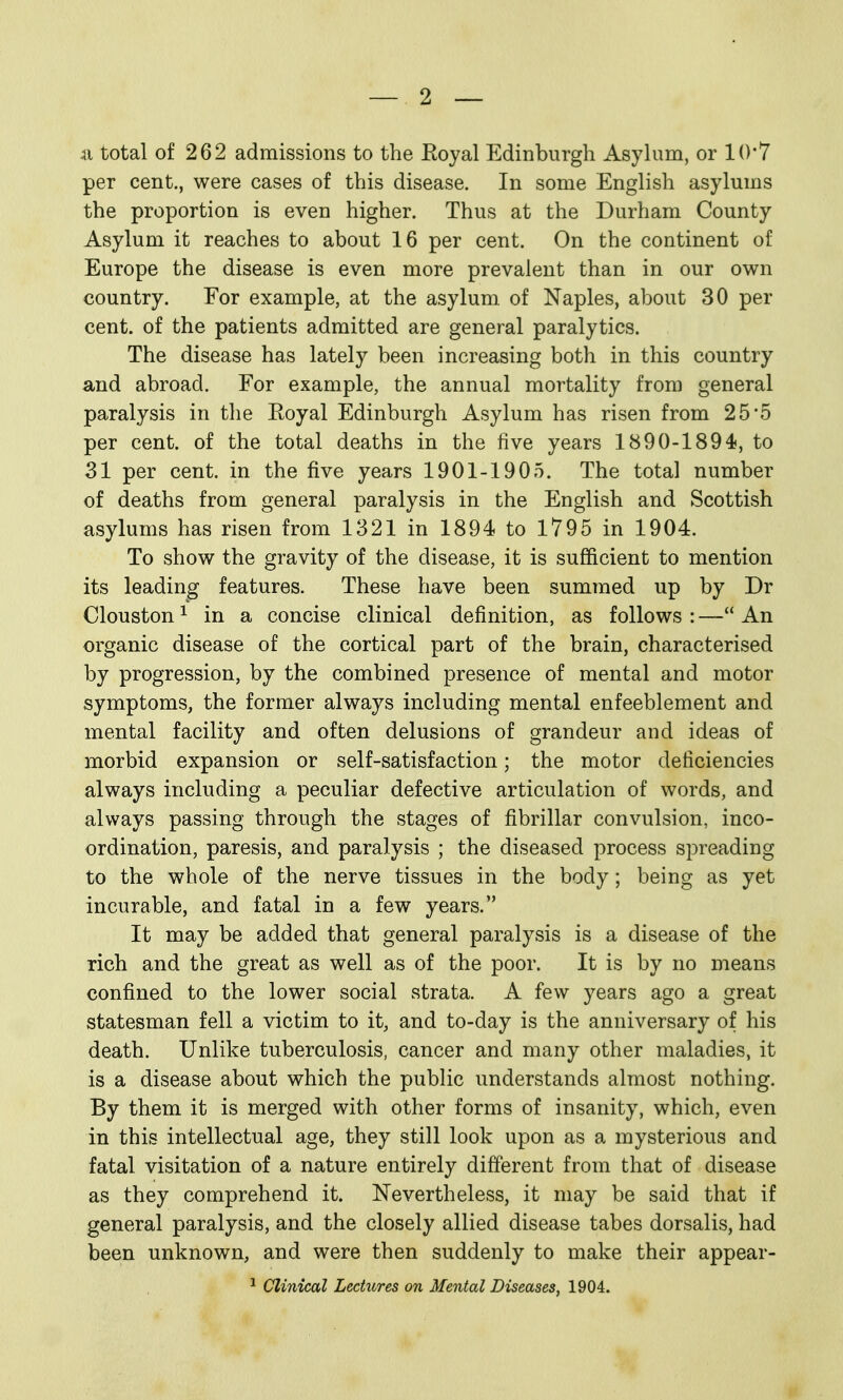 ii total of 262 admissions to the Eoyal Edinburgh Asylum, or 10*7 per cent., were cases of this disease. In some English asylums the proportion is even higher. Thus at the Durham County Asylum it reaches to about 16 per cent. On the continent of Europe the disease is even more prevalent than in our own country. For example, at the asylum of Naples, about 30 per cent, of the patients admitted are general paralytics. The disease has lately been increasing both in this country and abroad. For example, the annual mortality from general paralysis in the Eoyal Edinburgh Asylum has risen from 25'5 per cent, of the total deaths in the five years 1890-1894, to 31 per cent, in the five years 1901-1905. The total number of deaths from general paralysis in the English and Scottish asylums has risen from 1321 in 1894 to 1795 in 1904. To show the gravity of the disease, it is sufficient to mention its leading features. These have been summed up by Dr Clouston^ in a concise clinical definition, as follows:—An organic disease of the cortical part of the brain, characterised by progression, by the combined presence of mental and motor symptoms, the former always including mental enfeeblement and mental facility and often delusions of grandeur and ideas of morbid expansion or self-satisfaction; the motor deficiencies always including a peculiar defective articulation of words, and always passing through the stages of fibrillar convulsion, inco- ordination, paresis, and paralysis ; the diseased process spreading to the whole of the nerve tissues in the body; being as yet incurable, and fatal in a few years. It may be added that general paralysis is a disease of the rich and the great as well as of the poor. It is by no means confined to the lower social strata. A few years ago a great statesman fell a victim to it, and to-day is the anniversary of his death. Unlike tuberculosis, cancer and many other maladies, it is a disease about which the public understands almost nothing. By them it is merged with other forms of insanity, which, even in this intellectual age, they still look upon as a mysterious and fatal visitation of a nature entirely different from that of disease as they comprehend it. Nevertheless, it may be said that if general paralysis, and the closely allied disease tabes dorsalis, had been unknown, and were then suddenly to make their appear- ^ Clinical Lectures on Mental Diseases, 1904.