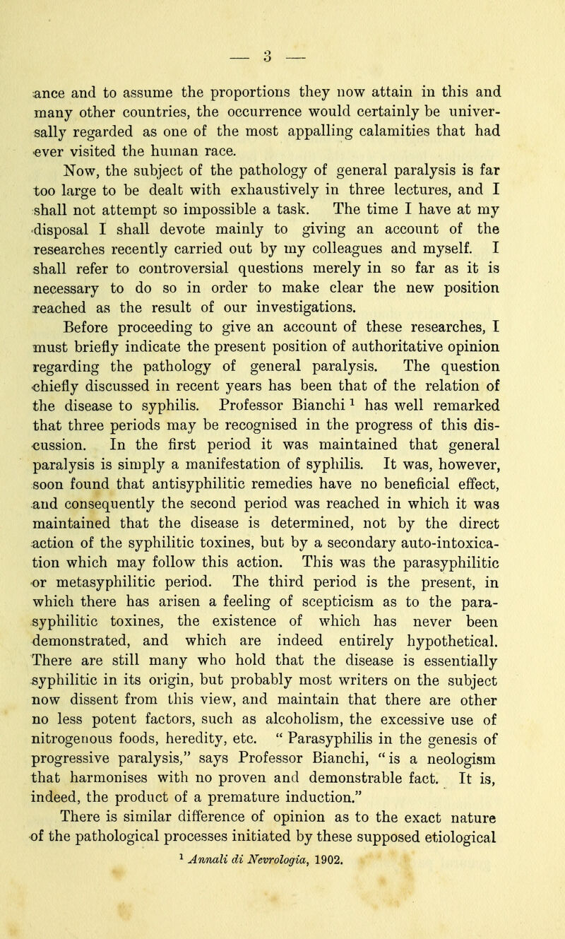 ance and to assume the proportions they now attain in this and many other countries, the occurrence would certainly be univer- sally regarded as one of the most appalling calamities that had •ever visited the human race. Now, the subject of the pathology of general paralysis is far too large to be dealt with exhaustively in three lectures, and I shall not attempt so impossible a task. The time I have at my disposal I shall devote mainly to giving an account of the researches recently carried out by my colleagues and myself. I shall refer to controversial questions merely in so far as it is necessary to do so in order to make clear the new position reached as the result of our investigations. Before proceeding to give an account of these researches, I must briefly indicate the present position of authoritative opinion regarding the pathology of general paralysis. The question •chiefly discussed in recent years has been that of the relation of the disease to syphilis. Professor Bianchi ^ has well remarked that three periods may be recognised in the progress of this dis- -cussion. In the first period it was maintained that general paralysis is simply a manifestation of syphilis. It was, however, soon found that antisyphilitic remedies have no beneficial effect, and consequently the second period was reached in which it was maintained that the disease is determined, not by the direct action of the syphilitic toxines, but by a secondary auto-intoxica- tion which may follow this action. This was the parasyphilitic or metasyphilitic period. The third period is the present, in which there has arisen a feeling of scepticism as to the para- syphilitic toxines, the existence of which has never been demonstrated, and which are indeed entirely hypothetical. There are still many who hold that the disease is essentially ^syphilitic in its origin, but probably most writers on the subject BOW dissent from this view, and maintain that there are other no less potent factors, such as alcoholism, the excessive use of nitrogenous foods, heredity, etc.  Parasyphilis in the genesis of progressive paralysis, says Professor Bianchi, is a neologism that harmonises with no proven and demonstrable fact. It is, indeed, the product of a premature induction. There is similar difference of opinion as to the exact nature ■of the pathological processes initiated by these supposed etiological ^ Annali di Nevrologia, 1902.
