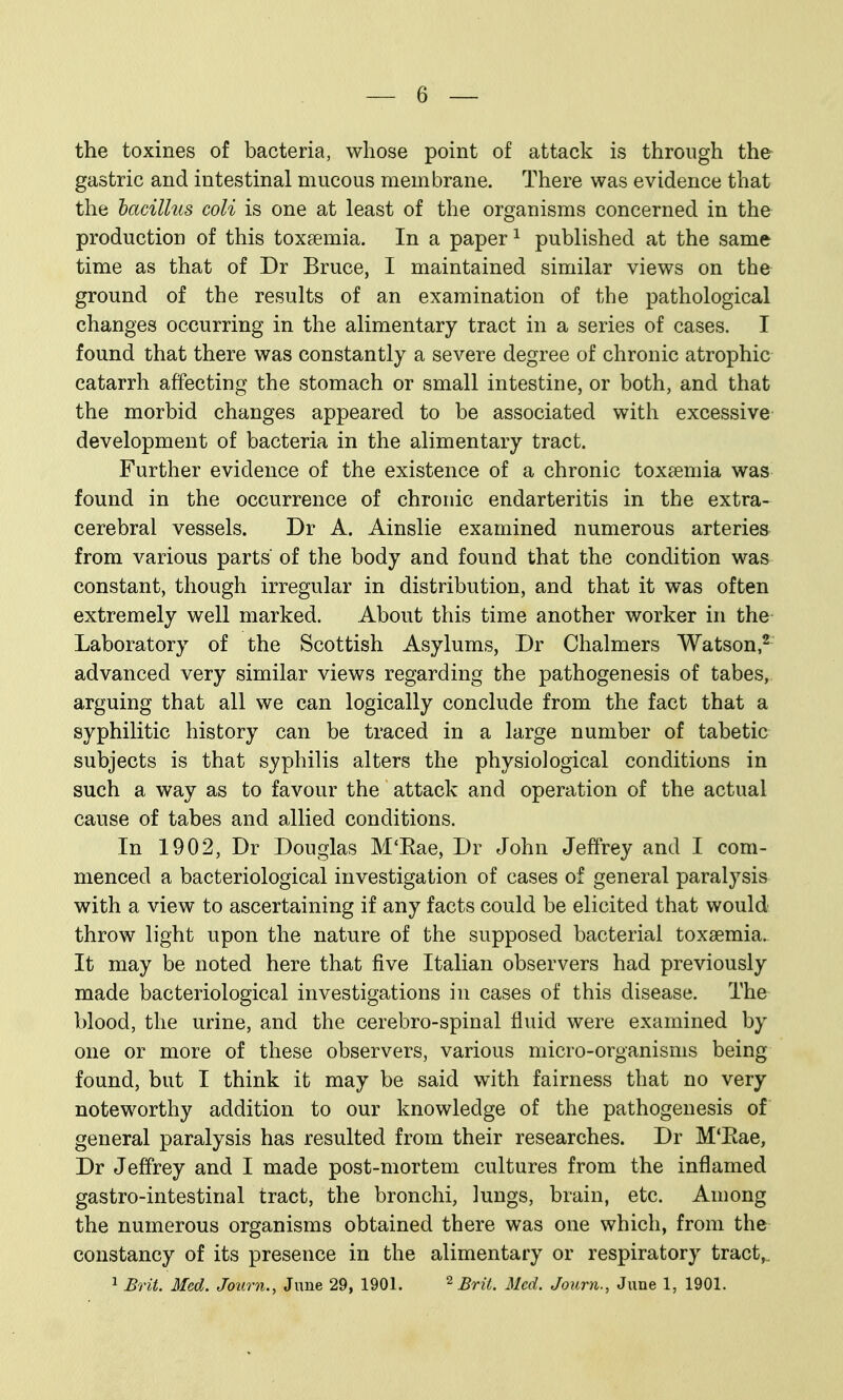 the toxines of bacteria, whose point of attack is through the gastric and intestinal mucous membrane. There was evidence that the bacillus coli is one at least of the organisms concerned in the production of this toxaemia. In a paper ^ published at the same time as that of Dr Bruce, I maintained similar views on the ground of the results of an examination of the pathological changes occurring in the alimentary tract in a series of cases. I found that there was constantly a severe degree of chronic atrophic catarrh affecting the stomach or small intestine, or both, and that the morbid changes appeared to be associated with excessive development of bacteria in the alimentary tract. Further evidence of the existence of a chronic toxtemia was found in the occurrence of chronic endarteritis in the extra- cerebral vessels. Dr A. Ainslie examined numerous arteries from various parts of the body and found that the condition was constant, though irregular in distribution, and that it was often extremely well marked. About this time another worker in the Laboratory of the Scottish Asylums, Dr Chalmers Watson,^ advanced very similar views regarding the pathogenesis of tabes, arguing that all we can logically conclude from the fact that a syphilitic history can be traced in a large number of tabetic subjects is that syphilis alters the physiological conditions in such a way as to favour the attack and operation of the actual cause of tabes and allied conditions. In 1902, Dr Douglas M'Eae, Dr John Jeffrey and I com- menced a bacteriological investigation of cases of general paralysis with a view to ascertaining if any facts could be elicited that would throw light upon the nature of the supposed bacterial toxaemia. It may be noted here that five Italian observers had previously made bacteriological investigations in cases of this disease. The blood, the urine, and the cerebro-spinal fluid were examined by one or more of these observers, various micro-organisms being found, but I think it may be said with fairness that no very noteworthy addition to our knowledge of the pathogenesis of general paralysis has resulted from their researches. Dr M'Eae, Dr Jeffrey and I made post-mortem cultures from the inflamed gastro-intestinal tract, the bronchi, Jungs, brain, etc. Among the numerous organisms obtained there was one which, from the constancy of its presence in the alimentary or respiratory tract,.