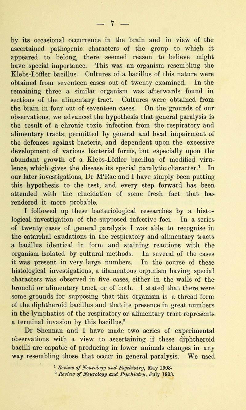 by its occasional occurrence in the brain and in view of the ascertained pathogenic characters of the group to which it appeared to belong, there seemed reason to believe might have special importance. This was an organism resembling the Klebs-Loffler bacillus. Cultures of a bacillus of this nature were obtained from seventeen cases out of twenty examined. In the remaining three a similar organism was afterwards found in. sections of the alimentary tract. Cultures were obtained from the brain in four out of seventeen cases. On the grounds of our observations, we advanced the hypothesis that general paralysis is the result of a chronic toxic infection from the respiratory and alimentary tracts, permitted by general and local impairment of the defences against bacteria, and dependent upon the excessive development of various bacterial forms, but especially upon the abundant growth of a Klebs-Loffler bacillus of modified viru- lence, which gives the disease its special paralytic character.^ In our later investigations, Dr M'Kae and I have simply been putting this hypothesis to the test, and every step forward has been attended with the elucidation of some fresh fact that ha& rendered it more probable. I followed up these bacteriological researches by a histo- logical investigation of the supposed infective foci. In a series of twenty cases of general paralysis I was able to recognise in the catarrhal exudations in the respiratory and alimentary tracts a bacillus identical in form and staining reactions with the organism isolated by cultural methods. In several of the cases it was present in very large numbers. In the course of these histological investigations, a filamentous organism having special characters was observed in five cases, either in the walls of the bronchi or alimentary tract, or of both. I stated that there were some grounds for supposing that this organism is a thread form of the diphtheroid bacillus and that its presence in great numbers in the lymphatics of the respiratory or alimentary tract represents a terminal invasion by this bacillus.^ Dr Shennan and I have made two series of experimental observations with a view to ascertaining if these diphtheroid bacilli are capable of producing in lower animals changes in any way resembling those that occur in general paralysis. We used ^ Remew of Neurology and Psychiatry, May 1903.