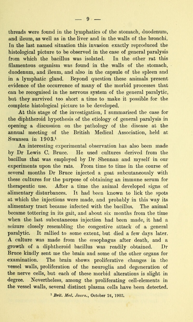 threads were found in the lymphatics of the stomach, duodenum, and ileum, as well as in the liver and in the walls of the bronchi. In the last named situation this invasion exactly reproduced the histological picture to be observed in the case of general paralysis from which the bacillus was isolated. In the other rat this filamentous organism was found in the walls of the stomach, duodenum, and ileum, and also in the capsule of the spleen and in a lymphatic gland. Beyond question these animals present evidence of the occurrence of many of the morbid processes that can be recognised in the nervous system of the general paralytic, but they survived too short a time to make it possible for the complete histological picture to be developed. At this stage of the investigation, I summarised the case for the diphtheroid hypothesis of the etiology of general paralysis in opening a discussion on the pathology of the disease at the annual meeting of the British Medical Association, held at Swansea in 1903.^ An interesting experimental observation has also been made by Dr Lewis C. Bruce. He used cultures derived from the bacillus that was employed by Dr Shennan and myself in our experiments upon the rats. From time to time in the course of several months Dr Bruce injected a goat subcutaneously with these cultures for the purpose of obtaining an immune serum for therapeutic use. After a time the animal developed signs of alimentary disturbances. It had been known to lick the spots at which the injections were made, and probably in this way its alimenta,ry tract became infected with the bacillus. The animal became tottering in its gait, and about six months from the time when the last subcutaneous injection had been made, it had a seizure closely resembling the congestive attack of a general paralytic. It rallied to some extent, but died a few days later. A culture was made from the oesophagus after death, and a growth of a diphtheroid bacillus was readily obtained. Dr Bruce kindly sent me the brain and some of the other organs for examination. The brain shows proliferative changes in the vessel walls, proliferation of the neuroglia and degeneration of the nerve cells, but each of these morbid alterations is slight in degree. Nevertheless, among the proliferating cell-elements in the vessel walls, several distinct plasma cells have been detected.