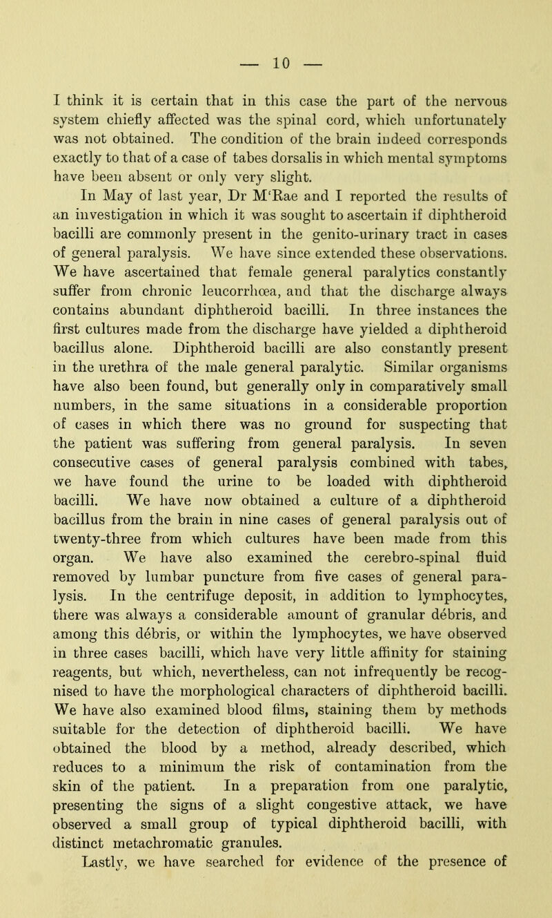 I think it is certain that in this case the part of the nervous system chiefly affected was the spinal cord, which unfortunately was not obtained. The condition of the brain indeed corresponds exactly to that of a case of tabes dorsalis in which mental symptoms have been absent or only very slight. In May of last year, Dr M'Rae and I reported the results of an investigation in which it was sought to ascertain if diphtheroid bacilli are commonly present in the genito-urinary tract in cases of general paralysis. We have since extended these observations. We have ascertained that female general paralytics constantly suffer from chronic leucorrhoea, and that the discharge always contains abundant diphtheroid bacilli. In three instances the first cultures made from the discharge have yielded a diphtheroid bacillus alone. Diphtheroid bacilli are also constantly present in the urethra of the male general paralytic. Similar organisms have also been found, but generally only in comparatively small numbers, in the same situations in a considerable proportion of cases in which there was no ground for suspecting that the patient was suffering from general paralysis. In seven consecutive cases of general paralysis combined with tabes^ we have found the urine to be loaded with diphtheroid bacilli. We have now obtained a culture of a diphtheroid bacillus from the brain in nine cases of general paralysis out of twenty-three from which cultures have been made from this organ. We have also examined the cerebro-spinal fluid removed by lumbar puncture from five cases of general para- lysis. In the centrifuge deposit, in addition to lymphocytes, there was always a considerable amount of granular debris, and among this debris, or within the lymphocytes, we have observed in three cases bacilli, which have very little affinity for staining reagents, but which, nevertheless, can not infrequently be recog- nised to have the morphological characters of diphtheroid bacilli. We have also examined blood films, staining them by methods suitable for the detection of diphtheroid bacilli. We have obtained the blood by a method, already described, which reduces to a minimum the risk of contamination from the skin of the patient. In a preparation from one paralytic, presenting the signs of a slight congestive attack, we have observed a small group of typical diphtheroid bacilli, with distinct metachromatic granules. Lastly, we have searched for evidence of the presence of