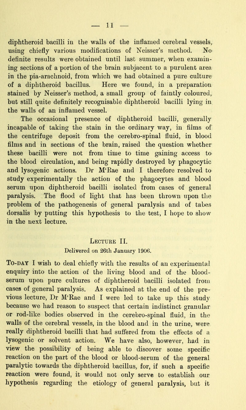 diphtheroid bacilli in the walls of the inflamed cerebral vessels, using chiefly various modifications of ISTeisser's method. No definite results were obtained until last summer, when examin- ing sections of a portion of the brain subjacent to a purulent area in the pia-arachnoid, from which we had obtained a pure culture of a diphtheroid bacillus. Here we found, in a preparation stained by Neisser's method, a small group of faintly coloured, but still quite definitely recognisable diphtheroid bacilli lying in the walls of an inflamed vessel. The occasional presence of diphtheroid bacilli, generally incapable of taking the stain in the ordinary way, in films of the centrifuge deposit from the cerebro-spinal fluid, in blood films and in sections of the brain, raised the question whether these bacilli were not from time to time gaining access to the blood circulation, and being rapidly destroyed by phagocytic and lysogenic actions. Dr M'Kae and I therefore resolved to study experimentally the action of the phagocytes and blood serum upon diphtheroid bacilli isolated from cases of general paralysis. The flood of light that has been thrown upon the problem of the pathogenesis of general paralysis and of tabes dorsalis by putting this hypothesis to the test, I hope to show- in the next lecture. Lecture II. Delivered on 26tli January 1906. To-day I wish to deal chiefly with the results of an experimental enquiry into the action of the living blood and of the blood- serum upon pure cultures of diphtheroid bacilli isolated from cases of general paralysis. As explained at the end of the pre- vious lecture, Dr M'Rae and I were led to take up this study because we had reason to suspect that certain indistinct granular or rod-like bodies observed in the cerebro-spinal fluid, in the walls of the cerebral vessels, in the blood and in the urine, were really diphtheroid bacilli that had suffered from the effects of a lysogenic or solvent action. We have also, however, had in view the possibility of being able to discover some specific reaction on the part of the blood or blood-serum of the general paralytic towards the diphtheroid bacillus, for, if such a specific reaction were found, it would not only serve to establish our hypothesis regarding the etiology of general paralysis, but it