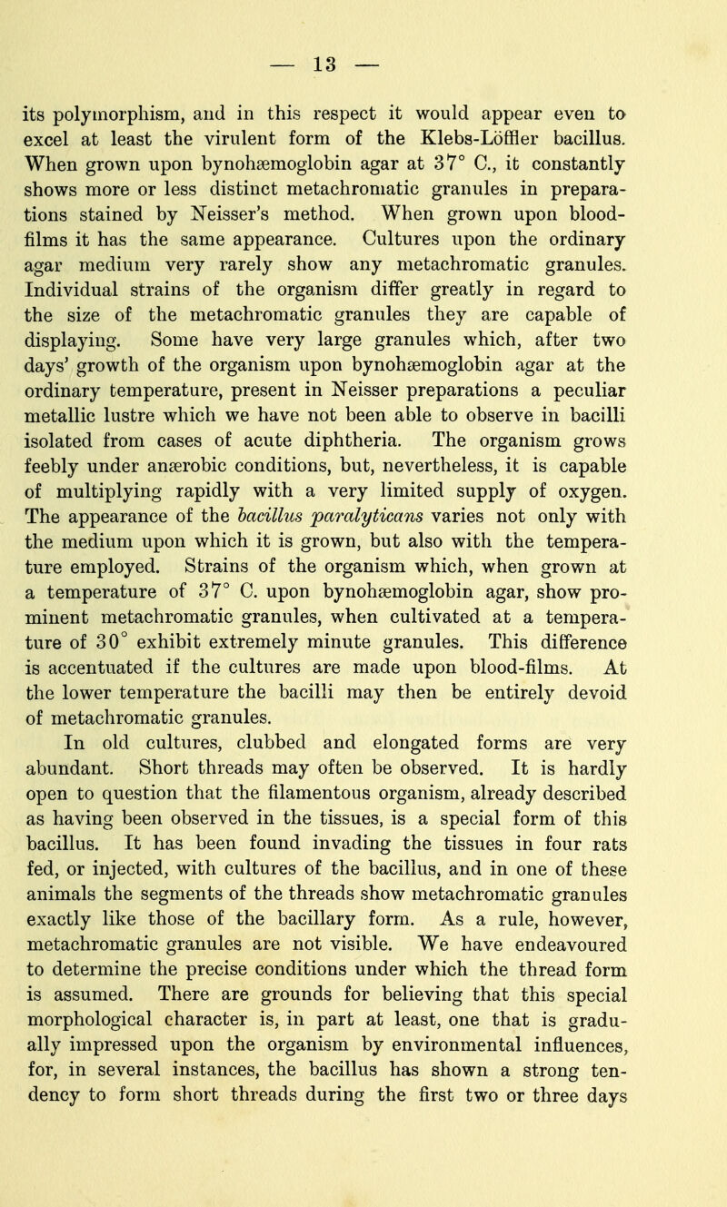 its polymorphism, and in this respect it would appear even to excel at least the virulent form of the Klebs-Loffler bacillus. When grown upon bynohaemoglobin agar at 37° C, it constantly shows more or less distinct metachromatic granules in prepara- tions stained by N'eisser's method. When grown upon blood- films it has the same appearance. Cultures upon the ordinary agar medium very rarely show any metachromatic granules. Individual strains of the organism differ greatly in regard to the size of the metachromatic granules they are capable of displaying. Some have very large granules which, after two days' growth of the organism upon bynohsemoglobin agar at the ordinary temperature, present in Neisser preparations a peculiar metallic lustre which we have not been able to observe in bacilli isolated from cases of acute diphtheria. The organism grows feebly under anaerobic conditions, but, nevertheless, it is capable of multiplying rapidly with a very limited supply of oxygen. The appearance of the hacillus paralyticans varies not only with the medium upon which it is grown, but also with the tempera- ture employed. Strains of the organism which, when grown at a temperature of 37° C. upon bynohsemoglobin agar, show pro- minent metachromatic granules, when cultivated at a tempera- ture of 30° exhibit extremely minute granules. This difference is accentuated if the cultures are made upon blood-films. At the lower temperature the bacilli may then be entirely devoid of metachromatic granules. In old cultures, clubbed and elongated forms are very abundant. Short threads may often be observed. It is hardly open to question that the filamentous organism, already described as having been observed in the tissues, is a special form of this bacillus. It has been found invading the tissues in four rats fed, or injected, with cultures of the bacillus, and in one of these animals the segments of the threads show metachromatic granules exactly like those of the bacillary form. As a rule, however, metachromatic granules are not visible. We have endeavoured to determine the precise conditions under which the thread form is assumed. There are grounds for believing that this special morphological character is, in part at least, one that is gradu- ally impressed upon the organism by environmental influences, for, in several instances, the bacillus has shown a strong ten- dency to form short threads during the first two or three days