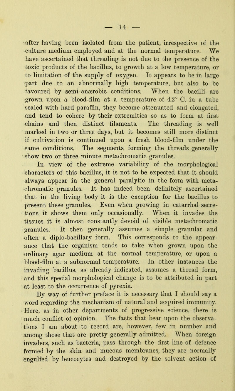 •^fter having been isolated from the patient, irrespective of the culture medium employed and at the normal temperature. We have ascertained that threading is not due to the presence of the toxic products of the bacillus, to growth at a low temperature, or to limitation of the supply of oxygen. It appears to be in large part due to an abnormally high temperature, but also to be favoured by semi-anserobic conditions. When the bacilli are grown upon a blood-film at a temperature of 42° C. in a tube sealed with hard paraffin, they become attenuated and elongated, and tend to cohere by their extremities so as to form at first chains and then distinct filaments. The threading is well marked in two or three days, but it becomes still more distinct if cultivation is continued upon a fresh blood-film under the same conditions. The segments forming the threads generally show two or three minute metachromatic granules. In view of the extreme variability of the morphological characters of this bacillus, it is not to be expected that it should always appear in the general paralytic in the form with meta- chromatic granules. It has indeed been definitely ascertained that in the living body it is the exception for the bacillus to present these granules. Even when growing in catarrhal secre- tions it shows them only occasionally. When it invades the tissues it is almost constantly devoid of visible metachromatic 'granules. It then generally assumes a simple granular and often a diplo-bacillary form. This corresponds to the appear- ance that the organism tends to take when grown upon the ordinary agar medium at the normal temperature, or upon a blood-film at a subnormal temperature. In other instances the invading bacillus, as already indicated, assumes a thread form, and this special morphological change is to be attributed in part at least to the occurrence of pyrexia. By way of further preface it is necessary that I should say a word regarding the mechanism of natural and acquired immunity. ' Here, as in other departments of progressive science, there is much conflict of opinion. The facts that bear upon the observa- tions I am about to record are, however, few in number and among those that are pretty generally admitted. When foreign invaders, such as bacteria, pass through the first line of defence formed by the skin and mucous membranes, they are normally engulfed by leucocytes and destroyed by the solvent action of