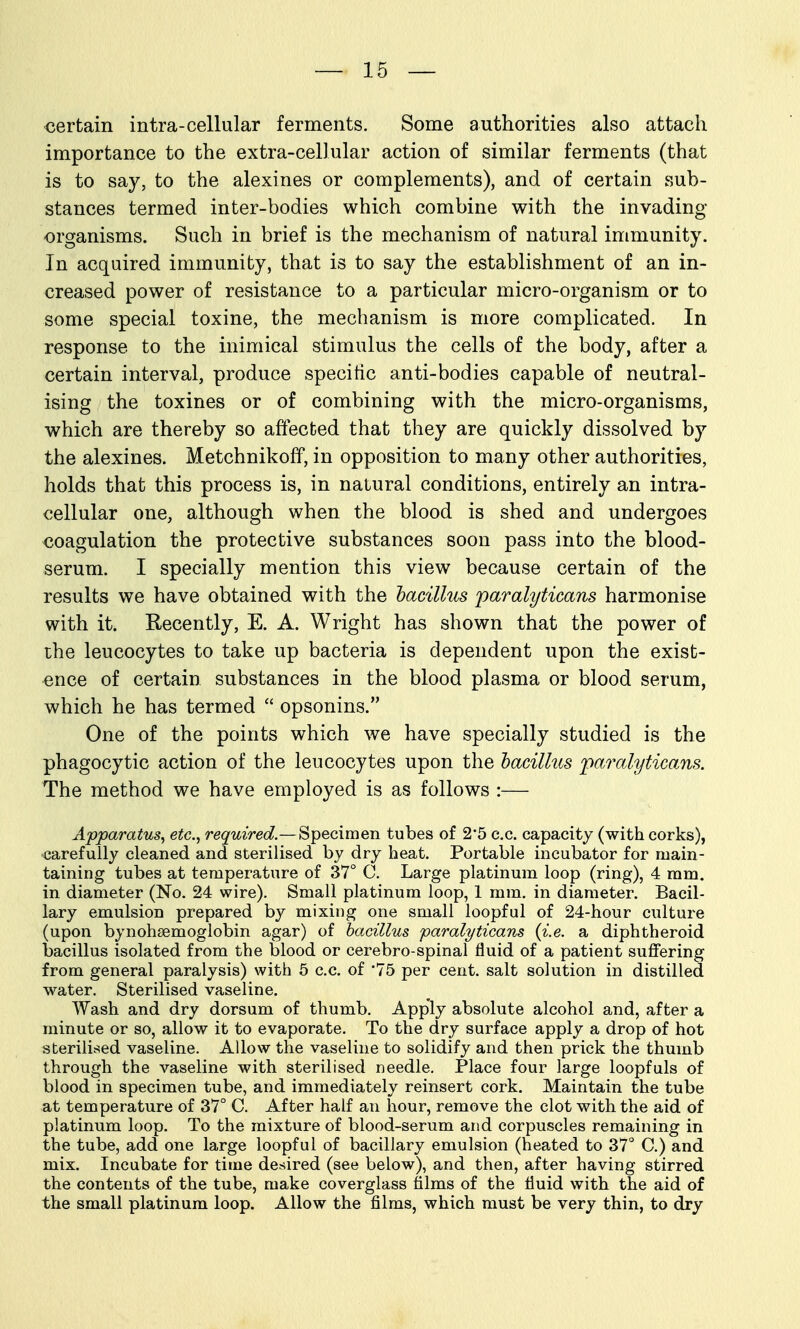 €ertain intra-cellular ferments. Some authorities also attach importance to the extra-cellular action of similar ferments (that is to say, to the alexines or complements), and of certain sub- stances termed inter-bodies which combine with the invading organisms. Such in brief is the mechanism of natural immunity. In acquired immunity, that is to say the establishment of an in- creased power of resistance to a particular micro-organism or to some special toxine, the mechanism is more complicated. In response to the inimical stimulus the cells of the body, after a certain interval, produce specific anti-bodies capable of neutral- ising the toxines or of combining with the micro-organisms, which are thereby so affected that they are quickly dissolved by the alexines. Metchnikoff, in opposition to many other authorities, holds that this process is, in natural conditions, entirely an intra- cellular one, although when the blood is shed and undergoes coagulation the protective substances soon pass into the blood- serum. I specially mention this view because certain of the results we have obtained with the bacillus paralyticans harmonise with it. Recently, E. A. Wright has shown that the power of the leucocytes to take up bacteria is dependent upon the exist- ence of certain substances in the blood plasma or blood serum, which he has termed  opsonins. One of the points which we have specially studied is the phagocytic action of the leucocytes upon the lacillus 'paralyticans. The method we have employed is as follows :— Apparatus^ etc.^ required.— Specimen tubes of 2*5 c.c. capacity (with corks), carefully cleaned and sterilised by dry heat. Portable incubator for main- taining tubes at temperature of 37° C. Large platinum loop (ring), 4 mm. in diameter (No. 24 wire). Small platinum loop, 1 mm. in diameter. Bacil- lary emulsion prepared by mixing one small loopful of 24-hour culture (upon bynohsemoglobin agar) of bacillus paralyticans {i.e. a diphtheroid bacillus isolated from the blood or cerebro-spinal fluid of a patient suffering from general paralysis) with 5 c.c. of 75 per cent, salt solution in distilled water. Sterilised vaseline. Wash and dry dorsum of thumb. Apply absolute alcohol and, after a minute or so, allow it to evaporate. To the dry surface apply a drop of hot sterili.sed vaseline. Allow the vaseline to solidify and then prick the thumb through the vaseline with sterilised needle. Place four large loopfuls of blood in specimen tube, and immediately reinsert cork. Maintain the tube at temperature of 37° C. After half an hour, remove the clot with the aid of platinum loop. To the mixture of blood-serum and corpuscles remaining in the tube, add one large loopful of bacillary emulsion (heated to 37° C.) and mix. Incubate for time desired (see below), and then, after having stirred the contents of the tube, make coverglass films of the fluid with the aid of the small platinum loop. Allow the films, which must be very thin, to dry