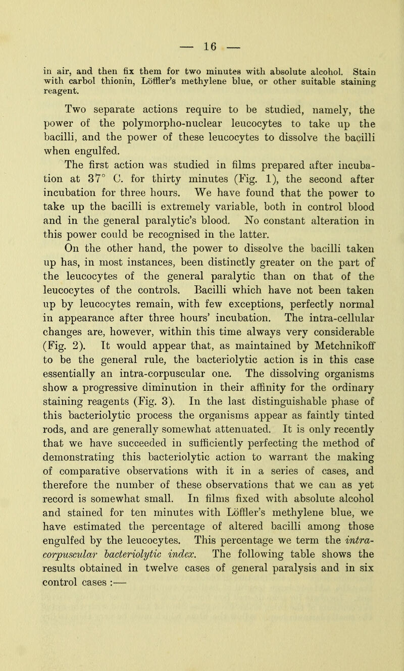in air, and then fix them for two minutes with absolute alcohol. Stain with carbol thionin, Loffler's methylene blue, or other suitable staining reagent. Two separate actions require to be studied, namely, the power of the polymorpho-nuclear leucocytes to take up the bacilli, and the power of these leucocytes to dissolve the bacilli when engulfed. The first action was studied in films prepared after incuba- tion at 37° C. for thirty minutes (Fig. 1), the second after incubation for three hours. We have found that the power to take up the bacilli is extremely variable, both in control blood and in the general paralytic's blood. No constant alteration in this power could be recognised in the latter. On the other hand, the power to dissolve the bacilli taken up has, in most instances, been distinctly greater on the part of the leucocytes of the general paralytic than on that of the leucocytes of the controls. Bacilli which have not been taken up by leucocytes remain, with few exceptions, perfectly normal in appearance after three hours' incubation. The intra-cellular changes are, however, within this time always very considerable (Fig. 2). Tt would appear that, as maintained by Metchnikofi' to be the general rule, the bacteriolytic action is in this case essentially an intra-corpuscular one. The dissolving organisms show a progressive diminution in their affinity for the ordinary staining reagents (Fig. 3). In the last distinguishable phase of this bacteriolytic process the organisms appear as faintly tinted rods, and are generally somewhat attenuated. It is only recently that we have succeeded in sufficiently perfecting the method of demonstrating this bacteriolytic action to warrant the making of comparative observations with it in a series of cases, and therefore the number of these observations that we can as yet record is somewhat small. In films fixed with absolute alcohol and stained for ten minutes with Loffler's methylene blue, we have estimated the percentage of altered bacilli among those engulfed by the leucocytes. This percentage we term the intra- corpuscular hacteriolytic index. The following table shows the results obtained in twelve cases of general paralysis and in six control cases :—