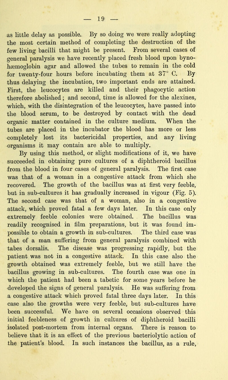 as little delay as possible. By so doing we were really adopting the most certain method of completing the destruction of the few living bacilli that might be present. From several cases of general paralysis we have recently placed fresh blood upon byno- hsemoglobin agar and allowed the tubes to remain in the cold for twenty-four hours before incubating them at 37° C. By thus delaying the incubation, two important ends are attained. First, the leucocytes are killed and their phagocytic action therefore abolished; and second, time is allowed for the alexines, which, with the disintegration of the leucocytes, have passed into the blood serum, to be destroyed by contact with the dead organic matter contained in the culture medium. When the tubes are placed in the incubator the blood has more or less completely lost its bactericidal properties, and any living organisms it may contain are able to multiply. By using this method, or slight modifications of it, we have succeeded in obtaining pure cultures of a diphtheroid bacillus from the blood in four cases of general paralysis. The first case was that of a woman in a congestive attack from which she recovered. The growth of the bacillus was at first very feeble, but in sub-cultures it has gradually increased in vigour (Fig. 5). The second case was that of a woman, also in a congestive attack, which proved fatal a few days later. In this case only extremely feeble colonies were obtained. The bacillus was readily recognised in film preparations, but it was found im- possible to obtain a growth in sub-cultures. The third case was that of a man suffering from general paralysis combined with tabes dorsalis. The disease was progressing rapidly, but the patient was not in a congestive attack. In this case also the growth obtained was extremely feeble, but we still have the bacillus growing in sub-cultures. The fourth case was one in which the patient had been a tabetic for some years before he developed the signs of general paralysis. He was suffering from a congestive attack which proved fatal three days later. In this case also the growths were very feeble, but sub-cultures have been successful. We have on several occasions observed this initial feebleness of growth in cultures of diphtheroid bacilli isolated post-mortem from internal organs. There is reason to believe that it is an effect of the previous bacteriolytic action of the patient's blood. In such instances the bacillus, as a rule,