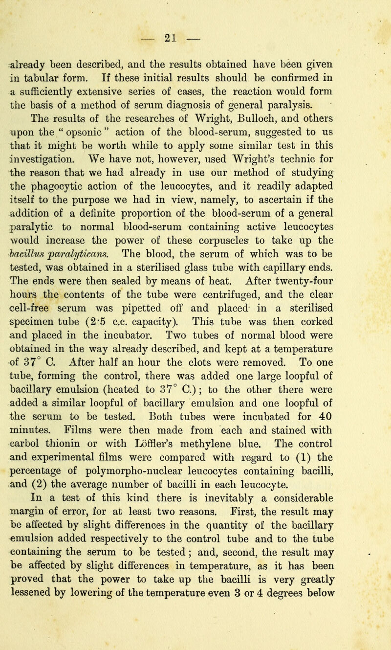 already been described, and the results obtained have b6en given in tabular form. If these initial results should be confirmed in a sufficiently extensive series of cases, the reaction would form the basis of a method of serum diagnosis of general paralysis. The results of the researches of Wright, Bulloch, and others upon the  opsonic  action of the blood-serum, suggested to us that it might be worth while to apply some similar test in this investigation. We have not, however, used Wright's technic for the reason that we had already in use our method of studying the phagocytic action of the leucocytes, and it readily adapted itself to the purpose we had in view, namely, to ascertain if the addition of a definite proportion of the blood-serum of a general paralytic to normal blood-serum containing active leucocytes would increase the power of these corpuscles to take up the hacillm jparalyticans. The blood, the serum of which was to be tested, was obtained in a sterilised glass tube with capillary ends. The ends were then sealed by means of heat. After twenty-four hours the contents of the tube were centrifuged, and the clear cell-free serum was pipetted off and placed in a sterilised specimen tube (2'5 c.c. capacity). This tube was then corked and placed in the incubator. Two tubes of normal blood were obtained in the way already described, and kept at a temperature of 37° C. After half an hour the clots were removed. To one tube, forming the control, there was added one large loopful of bacillary emulsion (heated to 37° C.); to the other there were added a similar loopful of bacillary emulsion and one loopful of the serum to be tested. Both tubes were incubated for 40 minutes. Films were then made from each and stained with carbol thionin or with Loffler's methylene blue. The control and experimental films were compared with regard to (1) the percentage of polymorpho-nuclear leucocytes containing bacilli, and (2) the average number of bacilli in each leucocyte. In a test of this kind there is inevitably a considerable margin of error, for at least two reasons. First, the result may be affected by slight differences in the quantity of the bacillary emulsion added respectively to the control tube and to the tube containing the serum to be tested; and, second, the result may be affected by slight differences in temperature, as it has been proved that the power to take up the bacilli is very greatly lessened by lowering of the temperature even 3 or 4 degrees below