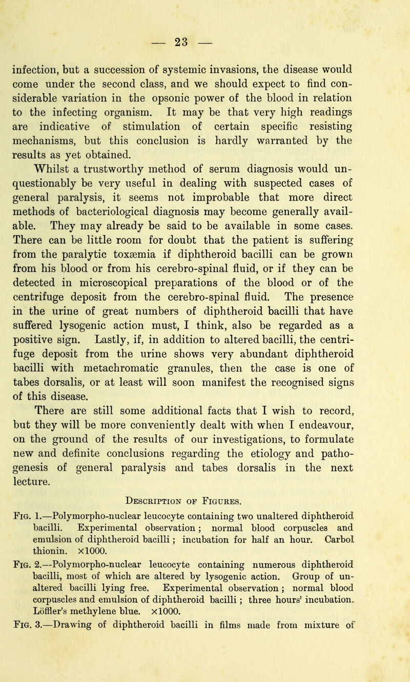 infection, but a succession of systemic invasions, the disease would come under the second class, and we should expect to find con- siderable variation in the opsonic power of the blood in relation to the infecting organism. It may be that very high readings are indicative of stimulation of certain specific resisting mechanisms, but this conclusion is hardly warranted by the results as yet obtained. Whilst a trustworthy method of serum diagnosis would un- questionably be very useful in dealing with suspected cases of general paralysis, it seems not improbable that more direct methods of bacteriological diagnosis may become generally avail- able. They may already be said to be available in some cases. There can be little room for doubt that the patient is suffering from the paralytic toxaemia if diphtheroid bacilli can be grown from his blood or from his cerebro-spinal fluid, or if they can be detected in microscopical preparations of the blood or of the centrifuge deposit from the cerebro-spinal fluid. The presence in the urine of great numbers of diphtheroid bacilli that have suffered lysogenic action must, I think, also be regarded as a positive sign. Lastly, if, in addition to altered bacilli, the centri- fuge deposit from the urine shows very abundant diphtheroid bacilli with metachromatic granules, then the case is one of tabes dorsalis, or at least will soon manifest the recognised signs of this disease. There are still some additional facts that I wish to record, but they will be more conveniently dealt with when I endeavour, on the ground of the results of our investigations, to formulate new and definite conclusions regarding the etiology and patho- genesis of general paralysis and tabes dorsalis in the next lecture. Description of Figures. Fig. 1.—Polymorpho-nuclear leucocyte containing two unaltered diphtheroid bacilli. Experimental observation; normal blood corpuscles and emulsion of diphtheroid bacilli ; incubation for half an hour. Carbol thionin. XlOOO. Fig. 2.—Polymorpho-nuclear leucocyte containing numerous diphtheroid bacilli, most of which are altered by lysogenic action. Group of un- altered bacilli lying free. Experimental observation; normal blood corpuscles and emulsion of diphtheroid bacilli; three hours' incubation. Loffler's methylene blue. XlOOO. Fig. 3.—Drawing of diphtheroid bacilli in films made from mixture of