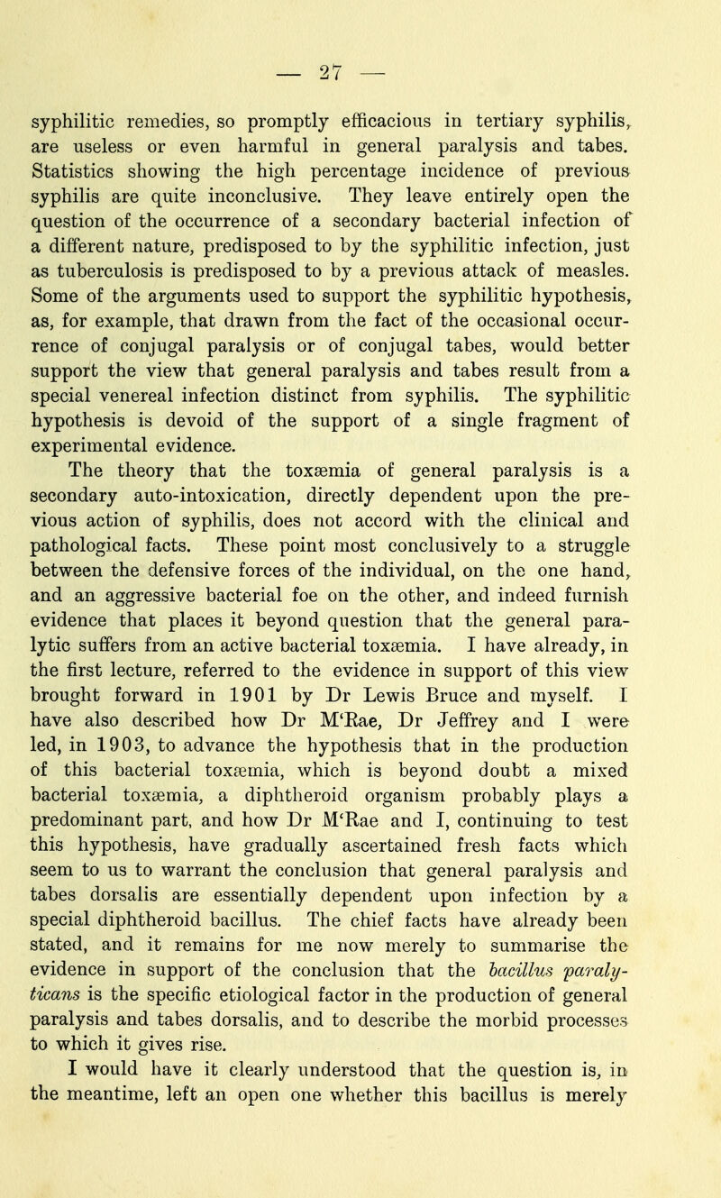 syphilitic remedies, so promptly efficacious in tertiary syphilis, are useless or even harmful in general paralysis and tabes. Statistics showing the high percentage incidence of previous syphilis are quite inconclusive. They leave entirely open the question of the occurrence of a secondary bacterial infection of a different nature, predisposed to by the syphilitic infection, just as tuberculosis is predisposed to by a previous attack of measles. Some of the arguments used to support the syphilitic hypothesis^ as, for example, that drawn from the fact of the occasional occur- rence of conjugal paralysis or of conjugal tabes, would better support the view that general paralysis and tabes result from a special venereal infection distinct from syphilis. The syphilitic hypothesis is devoid of the support of a single fragment of experimental evidence. The theory that the toxaemia of general paralysis is a secondary auto-intoxication, directly dependent upon the pre- vious action of syphilis, does not accord with the clinical and pathological facts. These point most conclusively to a struggle between the defensive forces of the individual, on the one hand,, and an aggressive bacterial foe on the other, and indeed furnish evidence that places it beyond question that the general para- lytic suffers from an active bacterial toxaemia. I have already, in the first lecture, referred to the evidence in support of this view brought forward in 1901 by Dr Lewis Bruce and myself. I have also described how Dr M'Eae, Dr Jeffrey and I were led, in 1903, to advance the hypothesis that in the production of this bacterial toxaBmia, which is beyond doubt a mixed bacterial toxaemia, a diphtheroid organism probably plays a predominant part, and how Dr M'Rae and I, continuing to test this hypothesis, have gradually ascertained fresh facts which seem to us to warrant the conclusion that general paralysis and tabes dorsalis are essentially dependent upon infection by a special diphtheroid bacillus. The chief facts have already been stated, and it remains for me now merely to summarise the evidence in support of the conclusion that the hacillus faraly- ticans is the specific etiological factor in the production of general paralysis and tabes dorsalis, and to describe the morbid processes to which it gives rise. I would have it clearly understood that the question is, in the meantime, left an open one whether this bacillus is merely