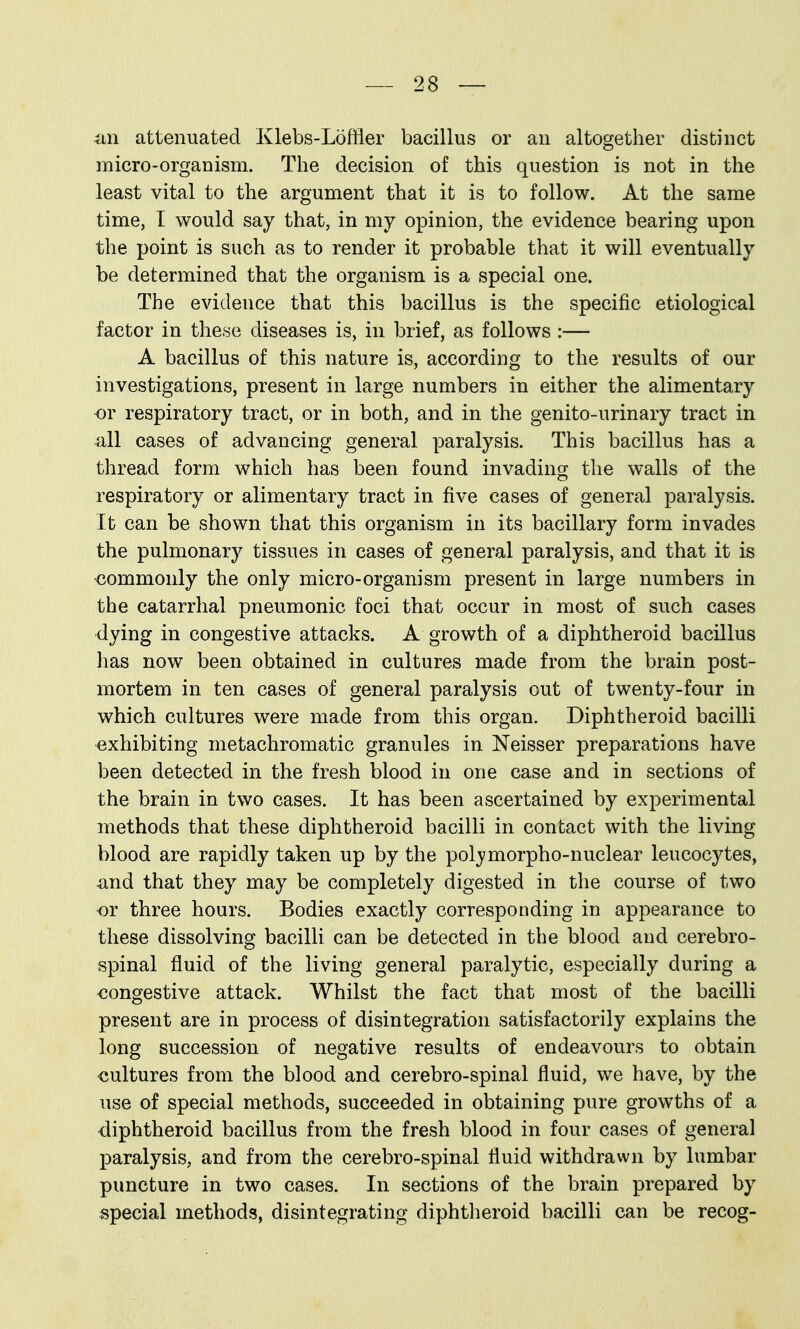 an attenuated Klebs-Loflier bacillus or an altogether distinct micro-organism. The decision of this question is not in the least vital to the argument that it is to follow. At the same time, T would say that, in my opinion, the evidence bearing upon the point is such as to render it probable that it will eventually be determined that the organism is a special one. The evidence that this bacillus is the specific etiological factor in these diseases is, in brief, as follows :— A bacillus of this nature is, according to the results of our investigations, present in large numbers in either the alimentary or respiratory tract, or in both, and in the genito-urinary tract in all cases of advancing general paralysis. This bacillus has a thread form which has been found invading the walls of the respiratory or alimentary tract in five cases of general paralysis. It can be shown that this organism in its bacillary form invades the pulmonary tissues in cases of general paralysis, and that it is ■commonly the only micro-organism present in large numbers in the catarrhal pneumonic foci that occur in most of such cases dying in congestive attacks. A growth of a diphtheroid bacillus has now been obtained in cultures made from the brain post- mortem in ten cases of general paralysis out of twenty-four in which cultures were made from this organ. Diphtheroid bacilli exhibiting metachromatic granules in Neisser preparations have been detected in the fresh blood in one case and in sections of the brain in two cases. It has been ascertained by experimental methods that these diphtheroid bacilli in contact with the living blood are rapidly taken up by the polymorpho-nuclear leucocytes, -and that they may be completely digested in the course of two or three hours. Bodies exactly corresponding in appearance to these dissolving bacilli can be detected in the blood aud cerebro- spinal fluid of the living general paralytic, especially during a congestive attack. Whilst the fact that most of the bacilli present are in process of disintegration satisfactorily explains the long succession of negative results of endeavours to obtain cultures from the blood and cerebro-spinal fluid, we have, by the use of special methods, succeeded in obtaining pure growths of a diphtheroid bacillus from the fresh blood in four cases of general paralysis, and from the cerebro-spinal fluid withdrawn by lumbar puncture in two cases. In sections of the brain prepared by special methods, disintegrating diphtheroid bacilli can be recog-