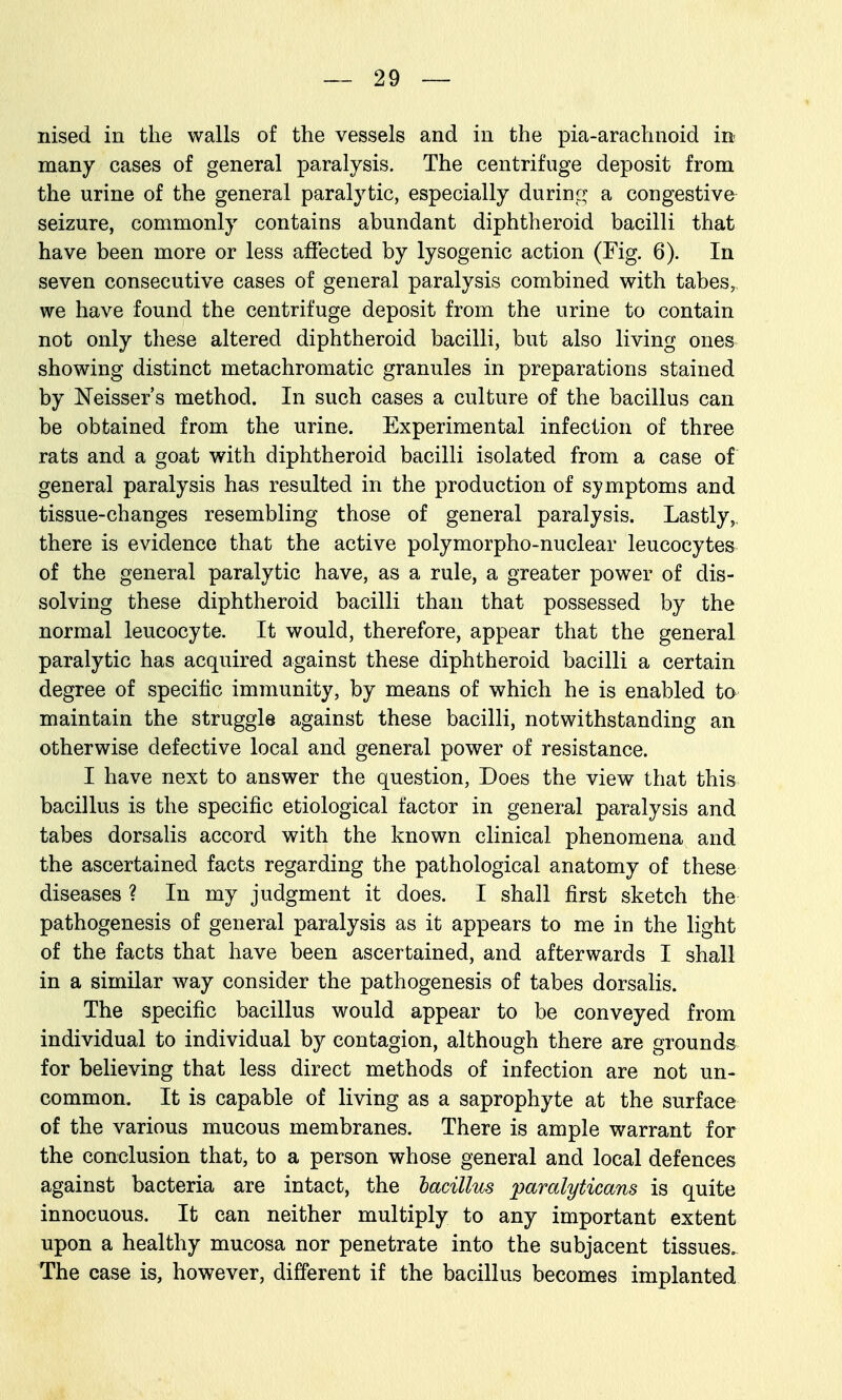 nised in the walls of the vessels and in the pia-arachnoid in- many cases of general paralysis. The centrifuge deposit from the urine of the general paralytic, especially during a congestive seizure, commonly contains abundant diphtheroid bacilli that have been more or less affected by lysogenic action (Fig. 6). In seven consecutive cases of general paralysis combined with tabes, we have found the centrifuge deposit from the urine to contain not only these altered diphtheroid bacilli, but also living ones showing distinct metachromatic granules in preparations stained by JSTeisser's method. In such cases a culture of the bacillus can be obtained from the urine. Experimental infection of three rats and a goat with diphtheroid bacilli isolated from a case of general paralysis has resulted in the production of symptoms and tissue-changes resembling those of general paralysis. Lastly,, there is evidence that the active polymorpho-nuclear leucocytes of the general paralytic have, as a rule, a greater power of dis- solving these diphtheroid bacilli than that possessed by the normal leucocyte. It would, therefore, appear that the general paralytic has acquired against these diphtheroid bacilli a certain degree of specific immunity, by means of which he is enabled to maintain the struggle against these bacilli, notwithstanding an otherwise defective local and general power of resistance. I have next to answer the question, Does the view that this bacillus is the specific etiological factor in general paralysis and tabes dorsalis accord with the known clinical phenomena and the ascertained facts regarding the pathological anatomy of these diseases ? In my judgment it does. I shall first sketch the pathogenesis of general paralysis as it appears to me in the light of the facts that have been ascertained, and afterwards I shall in a similar way consider the pathogenesis of tabes dorsalis. The specific bacillus would appear to be conveyed from individual to individual by contagion, although there are grounds for believing that less direct methods of infection are not un- common. It is capable of living as a saprophyte at the surface of the various mucous membranes. There is ample warrant for the conclusion that, to a person whose general and local defences against bacteria are intact, the lacillus pamlyticans is quite innocuous. It can neither multiply to any important extent upon a healthy mucosa nor penetrate into the subjacent tissues. The case is, however, different if the bacillus becomes implanted