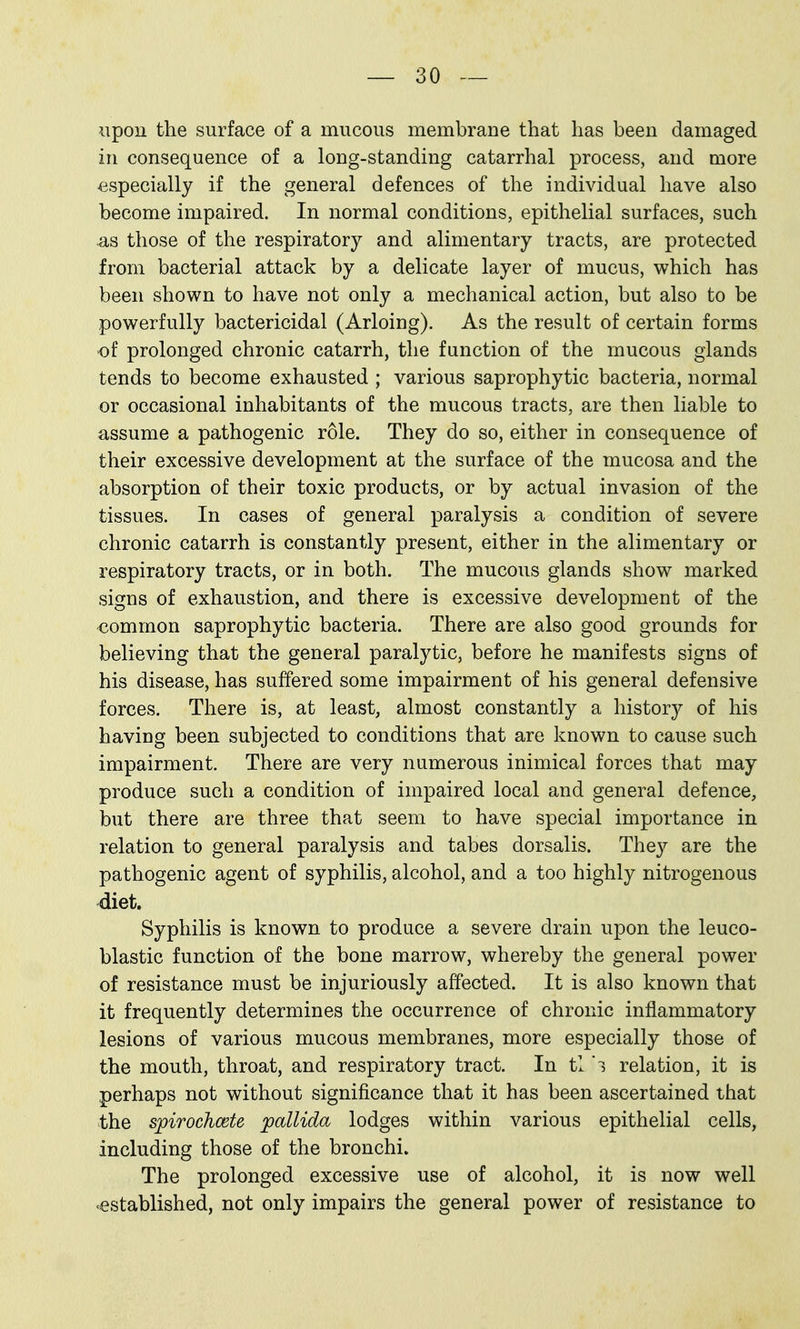 iipou the surface of a mucous membrane that has been damaged in consequence of a long-standing catarrhal process, and more especially if the general defences of the individual have also become impaired. In normal conditions, epithelial surfaces, such those of the respiratory and alimentary tracts, are protected from bacterial attack by a delicate layer of mucus, which has been shown to have not only a mechanical action, but also to be powerfully bactericidal (Arloing). As the result of certain forms of prolonged chronic catarrh, the function of the mucous glands tends to become exhausted ; various saprophytic bacteria, normal or occasional inhabitants of the mucous tracts, are then liable to assume a pathogenic role. They do so, either in consequence of their excessive development at the surface of the mucosa and the absorption of their toxic products, or by actual invasion of the tissues. In cases of general paralysis a condition of severe chronic catarrh is constantly present, either in the alimentary or respiratory tracts, or in both. The mucous glands show marked signs of exhaustion, and there is excessive development of the common saprophytic bacteria. There are also good grounds for believing that the general paralytic, before he manifests signs of his disease, has suffered some impairment of his general defensive forces. There is, at least, almost constantly a history of his having been subjected to conditions that are known to cause such impairment. There are very numerous inimical forces that may produce such a condition of impaired local and general defence, but there are three that seem to have special importance in relation to general paralysis and tabes dorsalis. The}^ are the pathogenic agent of syphilis, alcohol, and a too highly nitrogenous diet. Syphilis is known to produce a severe drain upon the leuco- blastic function of the bone marrow, whereby the general power of resistance must be injuriously affected. It is also known that it frequently determines the occurrence of chronic inflammatory lesions of various mucous membranes, more especially those of the mouth, throat, and respiratory tract. In tl i relation, it is perhaps not without significance that it has been ascertained that the spirochcete pallida lodges within various epithelial cells, including those of the bronchi. The prolonged excessive use of alcohol, it is now well 'established, not only impairs the general power of resistance to
