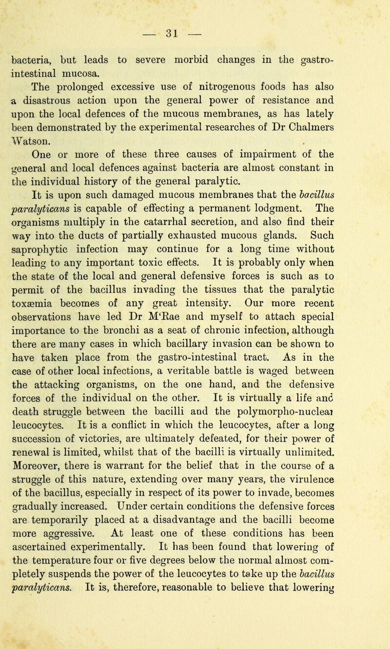 bacteria, but leads to severe morbid changes in the gastro- intestinal mucosa. The prolonged excessive use of nitrogenous foods has also a disastrous action upon the general power of resistance and upon the local defences of the mucous membranes, as has lately been demonstrated by the experimental researches of Dr Chalmers Watson. One or more of these three causes of impairment of the general and local defences against bacteria are almost constant in the individual history of the general paralytic. It is upon such damaged mucous membranes that the hacillus paralyticans is capable of effecting a permanent lodgment. The organisms multiply in the catarrhal secretion, and also find their way into the ducts of partially exhausted mucous glands. Such saprophytic infection may continue for a long time without leading to any important toxic effects. It is probably only when the state of the local and general defensive forces is such as to permit of the bacillus invading the tissues that the paralytic toxaemia becomes of any great intensity. Our more recent observations have led Dr M'Eae and myself to attach special importance to the bronchi as a seat of chronic infection, although there are many cases in which bacillary invasion can be shown to have taken place from the gastro-intestinal tract. As in the case of other local infections, a veritable battle is waged between the attacking organisms, on the one hand, and the defensive forces of the individual on the other. It is virtually a life and death struggle between the bacilli and the polymorpho-nucleai leucocytes. It is a conflict in which the leucocytes, after a long succession of victories, are ultimately defeated, for their power of renewal is limited, whilst that of the bacilli is virtually unlimited. Moreover, there is warrant for the belief that in the course of a struggle of this nature, extending over many years, the virulence of the bacillus, especially in respect of its power to invade, becomes gradually increased. Under certain conditions the defensive forces are temporarily placed at a disadvantage and the bacilli become more aggressive. At least one of these conditions has been ascertained experimentally. It has been found that lowering of the temperature four or five degrees below the normal almost com- pletely suspends the power of the leucocytes to take up the hacillus paralyticans. It is, therefore, reasonable to believe that lowering