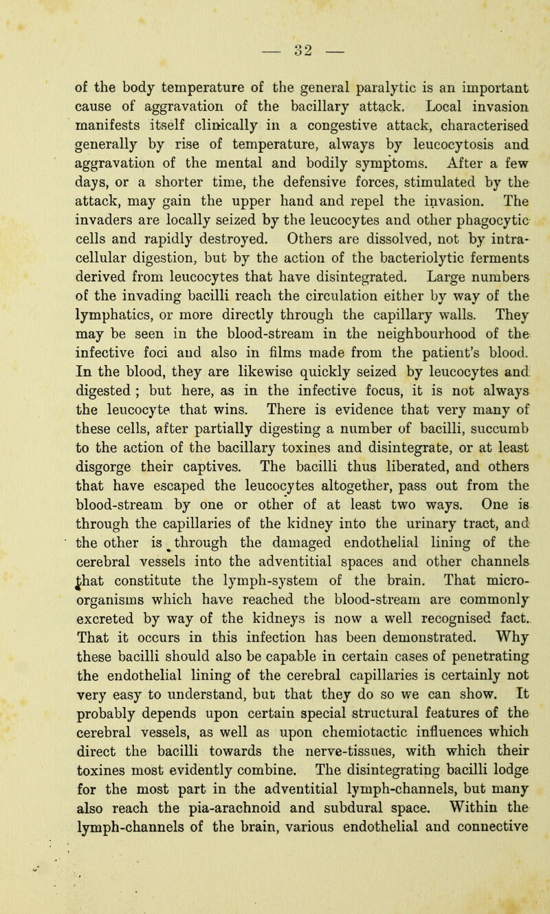 of the body temperature of the general paralytic is an important cause of aggravation of the bacillary attack. Local invasion manifests itself clinically in a congestive attack, characterised generally by rise of temperature, always by leucocytosis and aggravation of the mental and bodily symptoms. After a few days, or a shorter time, the defensive forces, stimulated by the attack, may gain the upper hand and repel the invasion. The invaders are locally seized by the leucocytes and other phagocytic cells and rapidly destroyed. Others are dissolved, not by intra- cellular digestion, but by the action of the bacteriolytic ferments derived from leucocytes that have disintegrated. Large numbers of the invading bacilli reach the circulation either by way of the lymphatics, or more directly through the capillary walls. They may be seen in the blood-stream in the neighbourhood of the infective foci and also in films made from the patient's blood. In the blood, they are likewise quickly seized by leucocytes and digested ; but here, as in the infective focus, it is not always the leucocyte that wins. There is evidence that very many of these cells, after partially digesting a number of bacilli, succumb to the action of the bacillary toxines and disintegrate, or at least disgorge their captives. The bacilli thus liberated, and others that have escaped the leucocytes altogether, pass out from the blood-stream by one or other of at least two ways. One is through the capillaries of the kidney into the urinary tract, and the other is ^ through the damaged endothelial lining of the cerebral vessels into the adventitial spaces and other channels Jhat constitute the lymph-system of the brain. That micro- organisms which have reached the blood-stream are commonly excreted by way of the kidneys is now a well recognised fact.. That it occurs in this infection has been demonstrated. Why these bacilli should also be capable in certain cases of penetrating the endothelial lining of the cerebral capillaries is certainly not very easy to understand, but that they do so we can show. It probably depends upon certain special structural features of the cerebral vessels, as well as upon chemiotactic influences which direct the bacilli towards the nerve-tissues, with which their toxines most evidently combine. The disintegrating bacilli lodge for the most part in the adventitial lymph-channels, but many also reach the pia-arachnoid and subdural space. Within the lymph-channels of the brain, various endothelial and connective