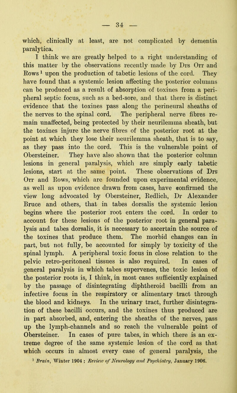 which, clinically at least, are not complicated by dementia paralytica. I think we are greatly helped to a right understanding of this matter by the observations recently made by Drs Orr and Eows ^ upon the production of tabetic lesions of the cord. They have found that a systemic lesion affecting the posterior columns can be produced as a result of absorption of toxines from a peri- pheral septic focus, such as a bed-sore, and that there is distinct evidence that the toxines pass along the perineural sheaths of the nerves to the spinal cord. The peripheral nerve fibres re- main unaffected, being protected by their neurilemma sheath, but the toxines injure the nerve fibres of the posterior root at the point at which they lose their neurilemma sheath, that is to say, as they pass into the cord. This is the vulnerable point of Obersteiner. They have also shown that the posterior column lesions in general paralysis, which are simply early tabetic lesions, start at the same point. These observations of Drs Orr and Eows, which are founded upon experimental evidence, as well as upon evidence drawn from cases, have confirmed the view long advocated by Obersteiner, Eedlich, Dr Alexander Bruce and others, that in tabes dorsalis the systemic lesion begins where the posterior root enters the cord. In order to account for these lesions of the posterior root in general para- lysis and tabes dorsalis, it is necessary to ascertain the source of the toxines that produce them. The morbid changes can in part, but not fully, be accounted for simply by toxicity of the spinal lymph. A peripheral toxic focus in close relation to the pelvic retro-peritoneal tissues is also required. In cases of general paralysis in which tabes supervenes, the toxic lesion of the posterior roots is, I think, in most cases sufficiently explained by the passage of disintegrating diphtheroid bacilli from an infective focus in the respiratory or alimentary tract through the blood and kidneys. In the urinary tract, further disintegra- tion of these bacilli occurs, and the toxines thus produced are in part absorbed, and, entering the sheaths of the nerves, pass up the lymph-channels and so reach the vulnerable point of Obersteiner. In cases of pure tabes, in which there is an ex- treme degree of the same systemic lesion of the cord as that which occurs in almost every case of general paralysis, the ^ Brain, Winter 1904 ; Review of Neurology arid Psychiatry, January 1906.