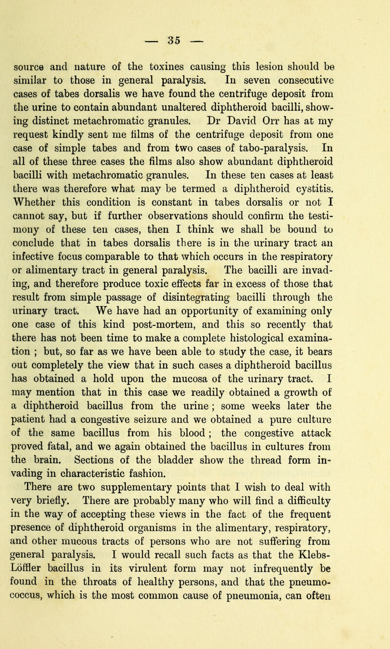 source and nature of the toxines causing this lesion should be similar to those in general paralysis. In seven consecutive cases of tabes dorsalis we have found the centrifuge deposit from the urine to contain abundant unaltered diphtheroid bacilli, show- ing distinct metachromatic granules. Dr David Orr has at my request kindly sent me films of the centrifuge deposit from one case of simple tabes and from two cases of tabo-paralysis. In all of these three cases the films also show abundant diphtheroid bacilli with metachromatic granules. In these ten cases at least there was therefore what may be termed a diphtheroid cystitis. Whether this condition is constant in tabes dorsalis or not I cannot say, but if further observations should confirm the testi- mony of these ten cases, then I think we shall be bound to conclude that in tabes dorsalis there is in the urinary tract an infective focus comparable to that which occurs in the respiratory or alimentary tract in general paralysis. The bacilli are invad- ing, and therefore produce toxic effects far in excess of those that result from simple passage of disintegrating bacilli through the urinary tract. We have had an opportunity of examining only one case of this kind post-mortem, and this so recently that there has not been time to make a complete histological examina- tion ; but, so far as we have been able to study the case, it bears out completely the view that in such cases a diphtheroid bacillus has obtained a hold upon the mucosa of the urinary tract. I may mention that in this case we readily obtained a growth of a diphtheroid bacillus from the urine; some weeks later the patient had a congestive seizure and we obtained a pure culture of the same bacillus from his blood; the congestive attack proved fatal, and we again obtained the bacillus in cultures from the brain. Sections of the bladder show the thread form in- vading in characteristic fashion. There are two supplementary points that I wish to deal with very briefly. There are probably many who will find a difficulty in the way of accepting these views in the fact of the frequent presence of diphtheroid organisms in the alimentary, respiratory, and other mucous tracts of persons who are not suffering from general paralysis. I would recall such facts as that the Klebs- Loffler bacillus in its virulent form may not infrequently be found in the throats of healthy persons, and that the pneumo- coccus, which is the most common cause of pneumonia, can often