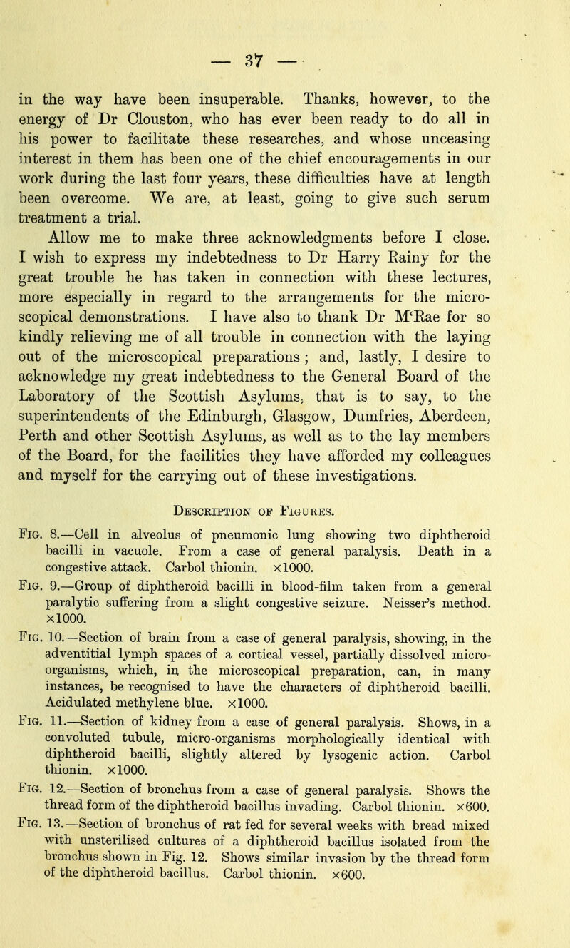 in the way have been insuperable. Thanks, however, to the energy of Dr Clouston, who has ever been ready to do all in his power to facilitate these researches, and whose unceasing interest in them has been one of the chief encouragements in our work during the last four years, these difficulties have at length been overcome. We are, at least, going to give such serum treatment a trial. Allow me to make three acknowledgments before I close. I wish to express my indebtedness to Dr Harry Eainy for the great trouble he has taken in connection with these lectures, more especially in regard to the arrangements for the micro- scopical demonstrations. I have also to thank Dr M'Kae for so kindly relieving me of all trouble in connection with the laying out of the microscopical preparations; and, lastly, I desire to acknowledge my great indebtedness to the General Board of the Laboratory of the Scottish Asylums, that is to say, to the superintendents of the Edinburgh, Glasgow, Dumfries, Aberdeen, Perth and other Scottish Asylums, as well as to the lay members of the Board, for the facilities they have afforded my colleagues and myself for the carrying out of these investigations. Description of Figures. Fig. 8.—Cell in alveolus of pneumonic lung showing two diphtheroid bacilli in vacuole. From a case of general paralysis. Death in a congestive attack. Carbol thionin. xlOOO. Fig. 9.—Group of diphtheroid bacilli in blood-film taken from a general paralytic suflPering from a slight congestive seizure. Neisser's method. xlOOO. Fig. 10.—Section of brain from a case of general paralysis, showing, in the adventitial lymph spaces of a cortical vessel, partially dissolved micro- organisms, which, in the microscopical preparation, can, in many instances, be recognised to have the characters of diphtheroid bacilli. Acidulated methylene blue. xlOOO. Fig. 11.—Section of kidney from a case of general paralysis. Shows, in a convoluted tubule, micro-organisms morphologically identical with diphtheroid bacilli, slightly altered by lysogenic action. Carbol thionin. xlOOO. Fig. 12.—Section of bronchus from a case of general paralysis. Shows the thread form of the diphtheroid bacillus invading. Carbol thionin. x600. Fig. 13.—Section of bronchus of rat fed for several weeks with bread mixed with unsterilised cultures of a diphtheroid bacillus isolated from the bronchus shown in Fig. 12. Shows similar invasion by the thread form of the diphtheroid bacillus. Carbol thionin. x600.