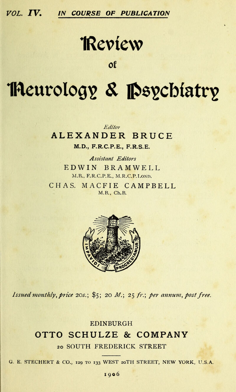 VOL, IV. IN COURSE OP PUBLICATION IReview of Editor ALEXANDER BRUCE M.D., F.R.C.P.E., F.R.S.E. Assistant Editors EDWIN BRAMWELL x\I.B., F.R.C.P.E., M.R.C.P.LOND. CHAS. MACFIE CAMPBELL M.B., Ch.B. Issued monthly^ price 20s. \ $5; 20 M.\ 25 fr.\ per annum^ post free. EDINBURGH OTTO SCHULZE & COMPANY 20 SOUTH FREDERICK STREET G. E. STEGHERT & CO., 129 to 133 WEST 20TH STREET, NEW YORK, U.S.A. 1906