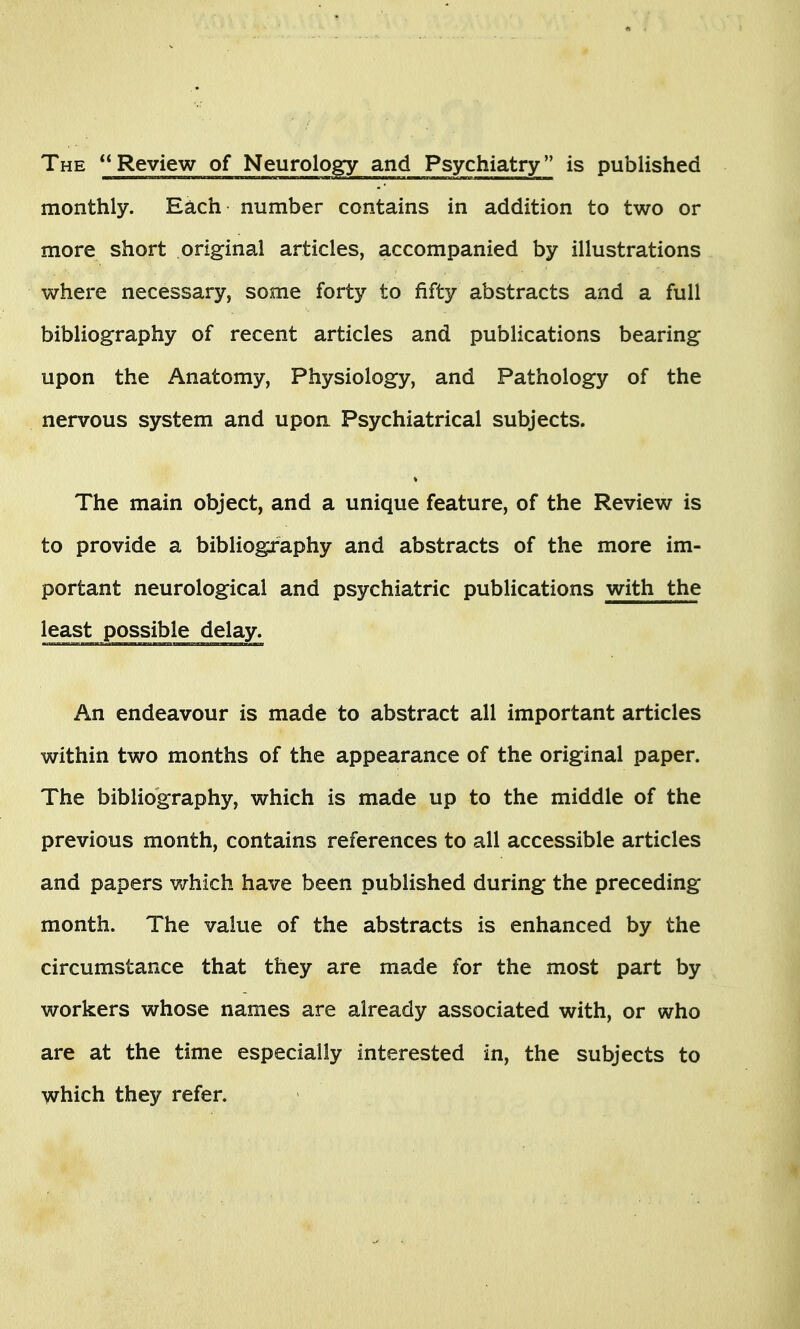 The Review of Neurology and Psychiatry is published monthly. Each number contains in addition to two or more short original articles, accompanied by illustrations where necessary, some forty to fifty abstracts and a full bibliography of recent articles and publications bearing upon the Anatomy, Physiology, and Pathology of the nervous system and upon Psychiatrical subjects. The main object, and a unique feature, of the Review is to provide a bibliography and abstracts of the more im- portant neurological and psychiatric publications with the least possible delay. An endeavour is made to abstract all important articles within two months of the appearance of the original paper. The bibliography, which is made up to the middle of the previous month, contains references to all accessible articles and papers v/hich have been published during the preceding- month. The value of the abstracts is enhanced by the circumstance that they are made for the most part by workers whose names are already associated with, or who are at the time especially interested in, the subjects to which they refer.