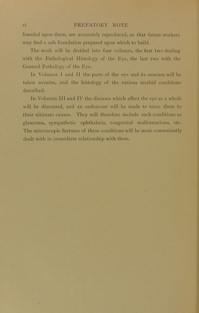 founded upon them, are accurately reproduced, so that future workers may find a safe foundation prepared upon which to build. The work will be divided into four volumes, the first two dealing with the Pathological Histology of the Eye, the last two with the General Pathology of the Eye. In Volumes I and II the parts of the eye and its annexes will be taken seriatim, and the histology of the various morbid conditions described. In Volumes III and IV the diseases which affect the eye as a whole will be discussed, and an endeavour will be made to trace them to their ultimate causes. They will therefore include such conditions as glaucoma, sympathetic ophthalmia, congenital malformations, etc. The microscopic features of these conditions will be more conveniently dealt with in immediate relationship with them. I