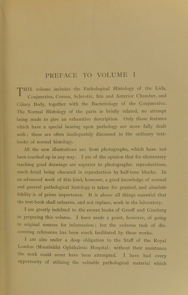 PREFACE TO VOLUME I ^PHIS volume includes the Pathological Histology of the Lids, ^ Conjunctiva, Cornea, Sclerotic, Iris and Anterior Chamber, and Ciliary Body, together with the Bacteriology of the Conjunctiva. The Normal Histology of the parts is briefly related, no attempt being made to give an exhaustive description. Only those features which have a special bearing upon pathology are more fully dealt with ; these are often inadequately discussed in the ordinary text- books of normal histology. All the new illustrations are from photographs, which have not been touched up in any way. I am of the opinion that for elementary teaching good drawings are superior to photographic reproductions, much detail being obscured in reproduction by half-tone blocks. In an advanced work of this kind, however, a good knowledge of normal and general pathological histology is taken for granted, and absolute fidelity is of prime importance. It is above all things essential that the text-book shall subserve, and not replace, work in the laboratory. I am greatly indebted to the recent books of Greeff and Ginsberg in preparing this volume. I have made a point, however, of going to original sources for information ; but the arduous task of dis- covering references has been much facilitated by these works. I am also under a deep obligation to the Staff of the Royal London (Moorfields) Ophthalmic Hospital: without their assistance the work could never have been attempted. I have had every opportunity of utilising the valuable pathological material which