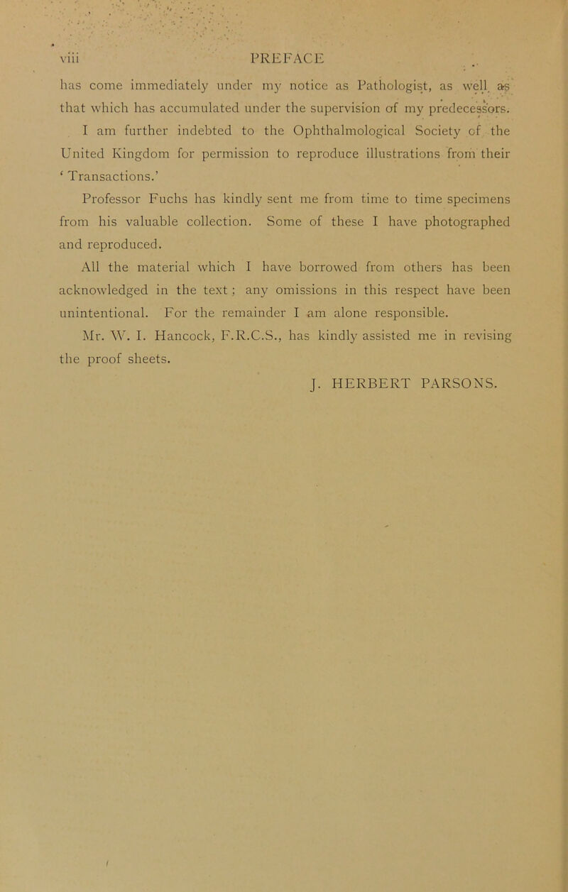 has come immediately under m}^ notice as Pathologist, as well, ars that which has accumulated under the supervision of my predecessors, I am further indebted to the Ophthalmological Society of the United Kingdom for permission to reproduce illustrations from their ‘ Transactions.’ Professor Fuchs has kindly sent me from time to time specimens from his valuable collection. Some of these I have photographed and reproduced. All the material which I have borrowed from others has been acknowledged in the text; any omissions in this respect have been unintentional. For the remainder I am alone responsible. Mr. W. I. Hancock, F.R.C.S., has kindly assisted me in revising the proof sheets. J. HERBERT PARSONS.
