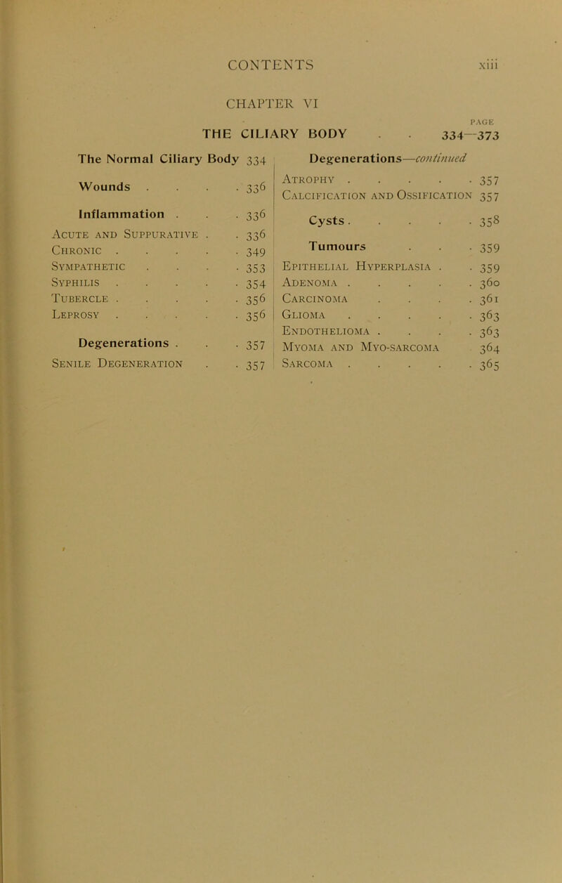 CHAPTER VI PAGE THE CILIARY BODY . 334—373 The Normal Ciliary Body 334 Wounds • 336 Inflammation . • 336 Acute and Suppurative . • 336 Chronic .... • 349 Sympathetic • 353 Syphilis .... • 354 Tubercle .... • 356 Leprosy .... • 356 Degenerations . • 357 Senile Degeneration • 357 Degenerations—continued Atrophy 357 Calcification and Ossification 357 Cysts.... • 358 Tumours • 359 Epithelial Hyperplasia . • 359 Adenoma .... • 360 Carcinoma • 361 Glioma .... • 363 Endothelioma . ■ 363 Myoma and Myo-.s.a.rcoma 364 Sarcoma .... • 365