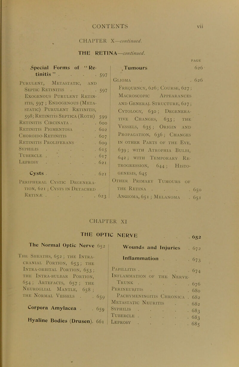 C H A PTE R X—continued. THE RETINA—continued. Special Forms of “ Re- tinitis ” . . . . 597 Purulent, Metastatic, and Septic Retinitis . . -597 Exogenous Purulent Retin- itis, 597 ; Endogenous (Meta- static) Purulent Retinitis, 598; Retinitis Septica (Roth) 599 Retinitis Circinata . 600 Retinitis Pigmentosa 602 Choroido-Retinitis 607 Retinitis I’roliferans 609 Syphilis . 615 Tubercle . 617 Leprosy . 621 Cysts ..... 621 Peripheral Cystic Degenera- tion, 621; Cysts in Detached Retinae 623 PAGE Jumours 626 Glioma . . . . 626 Frequency, 626; Course, 627 ; Macroscopic Appearances and General Structure, 627; Cytology, 630; Degenera- tive Changes, 633; the Vessels, 635 ; Origin and Propagation, 636; Changes in other Parts of the Eye, 639; with Atrophia Bulbi, 642; with Temporary Re- trogression, 644; Histo- genesis, 645 Other Primary Tumours of the Retina . . . -650 Angioma, 651 ; Melanoma . 651 CHAPTER XI THE The Normal Optic Nerve The Sheaths, 652 ; the Intra- cranial Portion, 653; the Intra-orbital Portion, 653; THE INTRA-BULBAR PORTION, 654- Artefacts, 657; the Neuroglial Mantle, 658 ; the Normal Vessels . Corpora Amylacea . Hyaline Bodies (Drusen). OPTIC NERVE 65- Wounds and Injuries Inflammation Papillitis . Inflammation of 652 672 673 674 the Nerve- Trunk .... . 676 Perineuritis . 680 659 Pachymeningitis Chronica . 682 Metastatic Neuritis . 682 659 Syphilis .... • 683 Tubercle .... • 6S3 66i Leprosy • 685