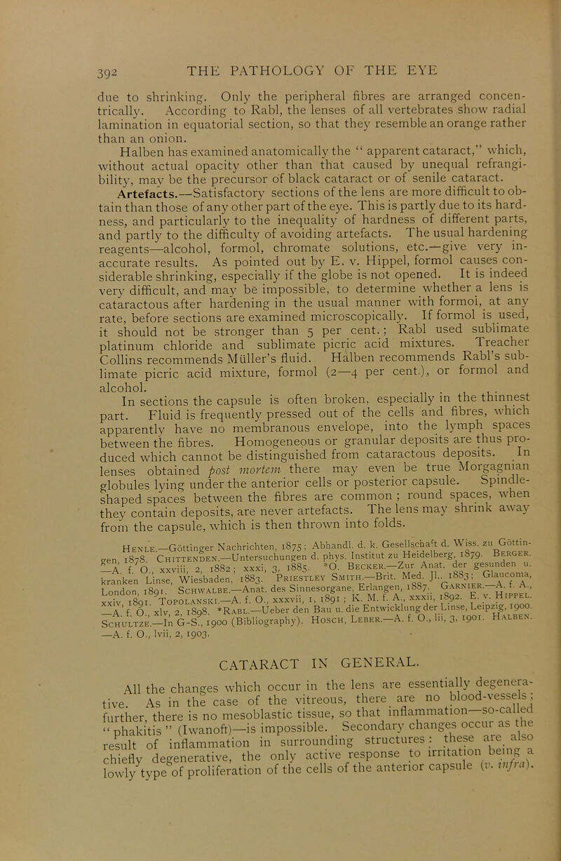 due to shrinking. Only the peripheral fibres are arranged concen- trically. According to Rabl, the lenses of all vertebrates show radial lamination in equatorial section, so that they resemble an orange rather than an onion. Halben has examined anatomically the “ apparent cataract,” which, without actual opacity other than that caused by unequal refrangi- bility, may be the precursor of black cataract or of senile cataract. Artefacts.—Satisfactory sections of the lens are more difficult to ob- tain than those of any other part of the eye. This is partly due to its hard- ness, and particularly to the inequality of hardness of different parts, and partly to the difficulty of avoiding artefacts. The usual hardening reagents—alcohol, formol, chromate solutions, etc.—give very in- accurate results. As pointed out by E. v. Hippel, formol causes con- siderable shrinking, especially if the globe is not opened. It is indeed very difficult, and may be impossible, to determine whether a lens is cataractous after hardening in the usual manner with formol, at any rate, before sections are examined microscopically. If formol is used, it should not be stronger than 5 per cent. ; Rabl used sublimate platinum chloride and sublimate picric acid mixtures. Treachei Collins recommends Muller’s fluid. Halben recommends Rabl s sub- limate picric acid mixture, formol (2 4 per cent.), or formol and alcohol. In sections the capsule is often broken, especially in the thinnest part. Fluid is frequently pressed out of the cells and fibres, which apparently have no membranous envelope, into the lymph spaces between the fibres. Homogeneous or granular deposits are thus pio- duced which cannot be distinguished from cataractous deposits. In lenses obtained post mortem there may even be true M01 gagman globules lying under the anterior cells or posterior capsule. Spindle- shaped spaces between the fibres are common ; round spaces, when they contain deposits, are never artefacts. The lens may shrink away from the capsule, which is then thrown into folds. Henle—Gottinger Nachnchten, 1875; AbhandL d. k. GeseUscha t d. \\■ iss. Gotti een 1878 Chittenden—Untersuchungen d. phys. Inst.tut zu Heidelberg iS/9. Berger. —A f O xxviii 2 1882- xxxi, 3) 1885. *0. Becker.—Zur Anat. der gesunden u. kranken Linse, Wiesbaden,’ 1883. Priestley Smith-Brit. Med JkT’ T ondon i8qi. Schwalbe.—Anat. des Sinnesorgane, Erlangen, iS8/._ Garnier. A. t. A., xxiv, 1891. Topolanski.—A. f. O., xxxvii, 1, 1891 ; K. M. f. A., xxxn, 1S92. E. v. Hippel. A f O xlv 2 iSq8 *Rabl.—Ueber den Bau u. die Entwicklungder Linse, Leipzig, 900. Fc„ULT°.,-h G-S .900 (Bibliography). Hose, Lebsr.-A. t. O., lii, 3. .90.- Halben. —A. f. O., lvii, 2, 1903. CATARACT IN GENERAL. All the changes which occur in the lens are essentially degenera- tive. As in the case of the vitreous, there_ are no blood-vessels; further, there is no mesoblastic tissue, so that inflammation so-called “ phakitis ” (Iwanoft)—is impossible. Secondary changes occui as the result of inflammation in surrounding structures : these aie aJb° chiefly degenerative, the only active response to irritation be ng a lowly type of proliferation of the cells of the anterior capsule (v. wf,a).