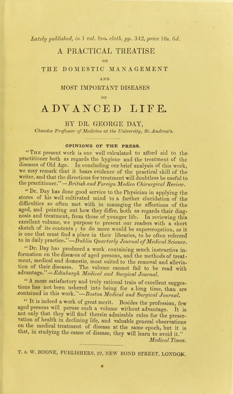 Latelypuhlished, in 1 vol. Svo. cloth,pp. 3A2,price \Qs. Gd. A PRACTICAL TREATISE ON THE DOMESTIC MANAGEMENT MOST IMPORTANT DISEASES OP ADVANCED LIFE. BY DR. GEORGE DAY, Chandos Professor of Medicine at the University, St. Andreio's. OPINIONS OF THE PRESS. The present work is one well calculated to aflford aid to the practitioner both as regards the hygiene and the treatment of the diseases of Old Age. In concluding our brief analysis of this work, we may remark that it bears evidence of the practical skill of the writer, and that the directions for treatment will doubtless be useful to the practitioner.—J5nYM and Foreign Medico Chirurgical Review.  Dr. Day has done good service to the Physician in applying the stores of his well cultivated mind to a farther elucidation of the difficulties so often met with in managing the affections of the aged, and pointing out how they differ, both as regards their diag- nosis and treatment, from those of younger life. In reviewing this excellent volume, we purpose to present our readers with a short sketch of its contents ; to do more would be supererogation, as it is one that must find a place in their Hbraries, to be often referred to in daily practice.—i)w6?m Quarterly Journalof Medical Science. Dr. Day has produced a work containing much instructive in- formation on the diseases of aged persons, and the methods of treat- ment, medical and domestic, most suited to the removal and allevia- tion of their diseases. The volume cannot fail to be read with &d.vmtage.—JEdi?iburg/i Medical and Surgical Journal. _ A more satisfactory and truly rational train of excellent sugges- tions has not been ushered into being for a long time, than are contained in this yrork:'—Boston Medical and Surgical Journal.  It is indeed a work of great merit. Besides the profession, few aged persons will peruse such a volume without advantage. It is not only that they will find therein admirable rules for the preser- vation of health in declining life, and valuable general observations on the medical treatment of disease at the same epoch, but it is that, in studying the cause of disease, they wiU learn to avoid it. Medical Times. T. & W. BOONE, PUBLISHERS, 29, NEW BOND STREET, LONDON,