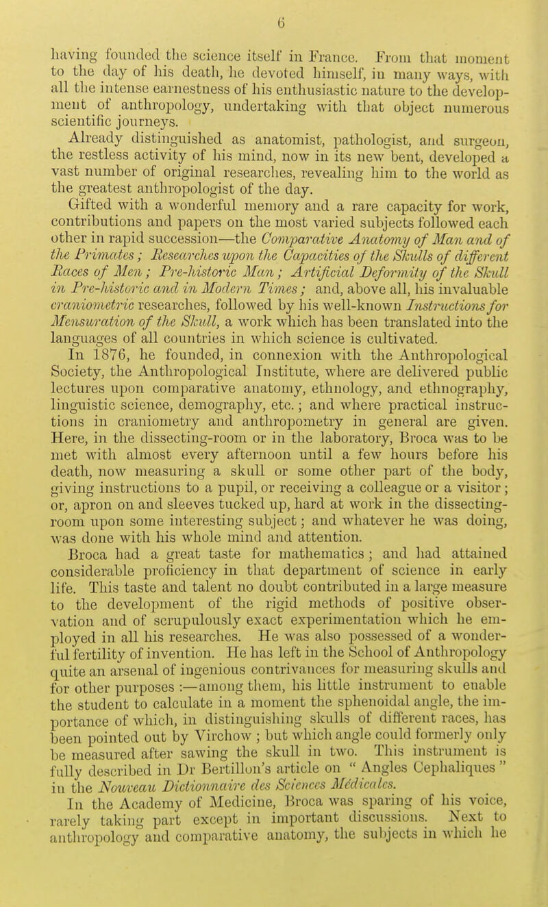 having founded the science itself in France. From that moment to the day of liis death, he devoted himself, in many ways, witli all the intense earnestness of his enthusiastic nature to the develop- ment of anthroi^ology, undertaking with that object numerous scientific journeys. Already distinguished as anatomist, pathologist, and surgeon, the restless activity of his mind, now in its new bent, developed a vast number of original researches, revealing him to the world as the greatest anthropologist of the day. Gifted with a wonderful memory and a rare capacity for work, contributions and papers on the most varied subjects followed each other in rapid succession—the Comparative Anatomy of Man and of the Primates ; Researches upon the Capaeities of the Skitlls of different Races of Men; Pre-historic Man; Artificial Deformity of the Skull, in Pre-historic and in Modern Times; and, above all, his invaluable cranio metric researches, followed by his well-known Instructions for Mensuration of the Skull, a work which has been translated into the languages of all countries in which science is cultivated. In 1876, he founded, in connexion with the Anthropological Society, the Anthropological Institute, where are delivered public lectures upon comparative anatomy, ethnology, and ethnography, linguistic science, demography, etc.; and where practical instruc- tions in craniometry and anthropometry in general are given. Here, in the dissecting-room or in the laboratory, Broca was to be met with almost every afternoon until a few hours before his death, now measuring a skull or some other part of the body, giving instructions to a pupil, or receiving a colleague or a visitor; or, apron on and sleeves tucked up, hard at work in the dissecting- room upon some interesting subject; and whatever he was doing, was done with his whole mind and attention. Broca had a great taste for mathematics ; and liad attained considerable proficiency in that department of science in early life. This taste and talent no doubt contributed in a large measure to the development of the rigid methods of positive obser- vation and of scrupulously exact experimentation which he em- ployed in all his researches. He was also possessed of a wonder- ful fertility of invention. He has left in the School of Anthropology quite an arsenal of ingenious contrivances for measuring skulls and for other purposes :—among them, his little instrument to enable the student to calculate in a moment the sphenoidal angle, the im- portance of which, in distinguishing skulls of different races, lias been pointed out by Virchow ; but which angle could formerly only be measured after sawing the skull in two. This instrument is fully described in Dr Bertillon's article on  Angles Cephaliques  in the Nottveau Dictionnairc dcs Scieim-s Mddicalcs. In the Academy of Medicine, Broca was sparing of his voice, rarely taking part except in important discussions. Next to anthropologyand comparative anatomy, the sul)jects in which he