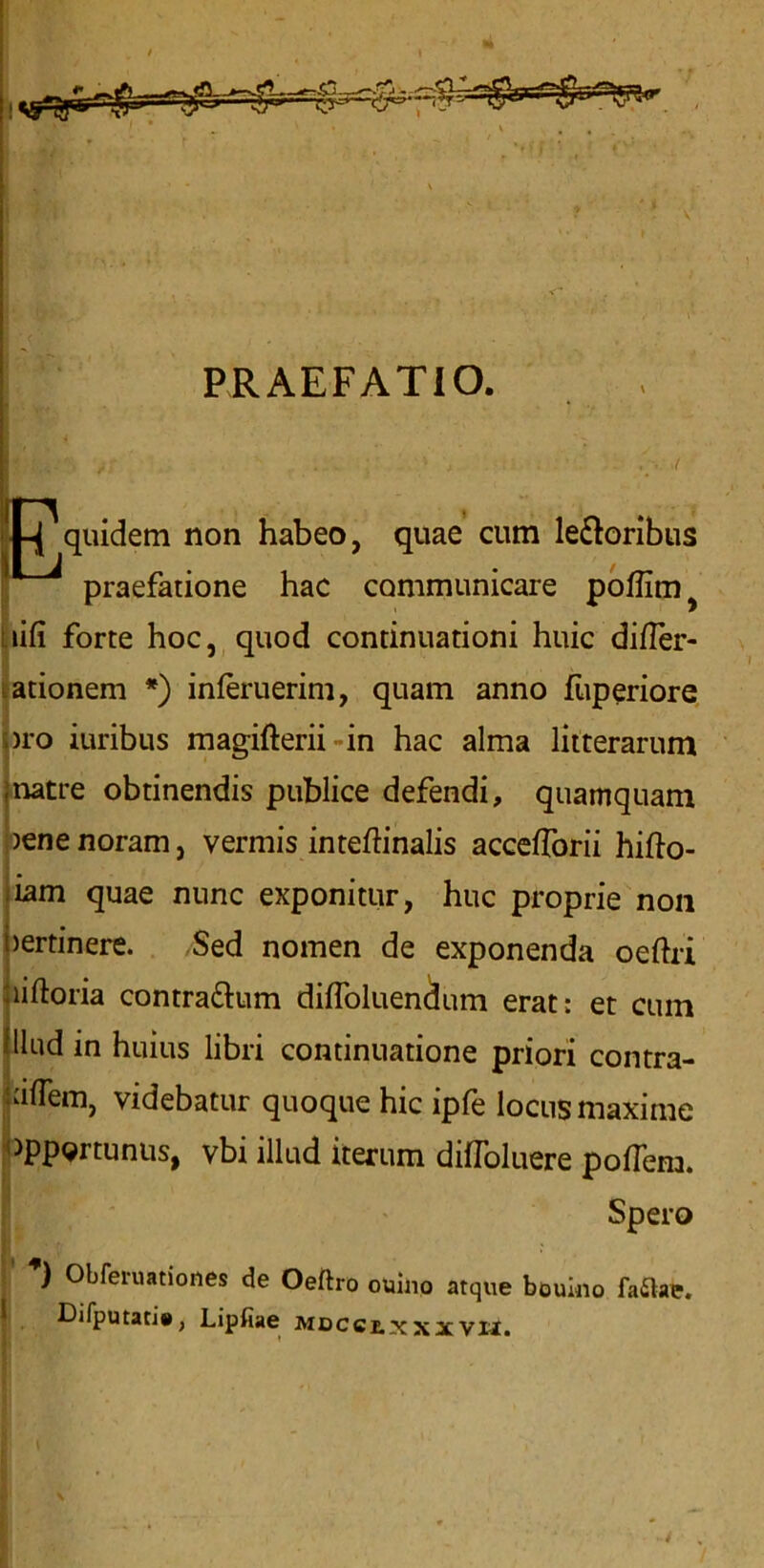 PRAEFATIO. I-J quidem non habeo, quae cum le&oribus praefatione hac conimunicare poffim lifi forte hoc, quod continuation! huic differ- ationem *) inferuerim, quam anno liiperiore pro iuribus magifterii in hac alma litterarum natre obtinendis publice defendi, quamquam )ene noram, vermis inteftinalis accefforii hifto- iam quae nunc exponitur, hue proprie non >ertinere. Sed nomen de exponenda oeftri liftoria contra&um diffoluendum erat: et cum llud in huius libri continuatione priori contra- afTem, videbatur quoque hie ipfe locus maxime >pportunus, vbi illud iterum diffoluere poflem. Spero ’) Obferuationes de Oeftro ouino atque bcuino faftae. ^ Difputati#, Lipfiae Mocctxxxvtl. ■ \ p A . K y t ' A'