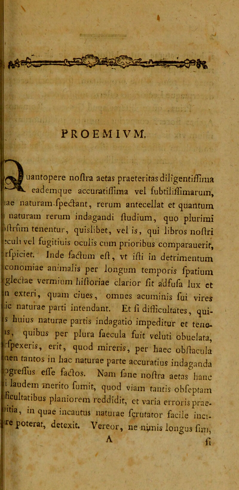 PROEMIVM. uantopere noflra aetas praeteritasdiligentiffima • eademque accuratiflima vel fubtiliflimarum, lae naturamfperftant, rerum antecellat et quantum naturam rerum indagandi ftudium, quo plurimi drum tenentur, quislibet, veiis, qui libros noftri jculivel fugitiuis ocuiis cum prioribus comparauerif, rfpiciet. Inde fadum eft, vt ifti in detrimentum conomiae animaJis per longum temporis fpatium glectae vermium hiftoriae clarior fit adfufa lux ct n exteri, quam dues, omnes acuminis fui vires ic naturae parti intendant. Et li difficultates, qui- s huius naturae partis indagatio impeditur et tene- •s, quibus per plura faecula fuit veluti obueiata, fpexeris, erit, quod mireris, per haec obftacula aen tantos in hac naturae parte accuratius indaganda l^gieftus efle fados. Nam fane noftra aetas banc ii laudem merito fumit, quod viam tantis obfeptam Ihcultatibus planiorem reddidit, ct varia errorisprae- f'tia, in quae incautus naturae fcrutator facile inci- •xepoterat, detexit. Vereor, ne nynis longus fiari, A fi