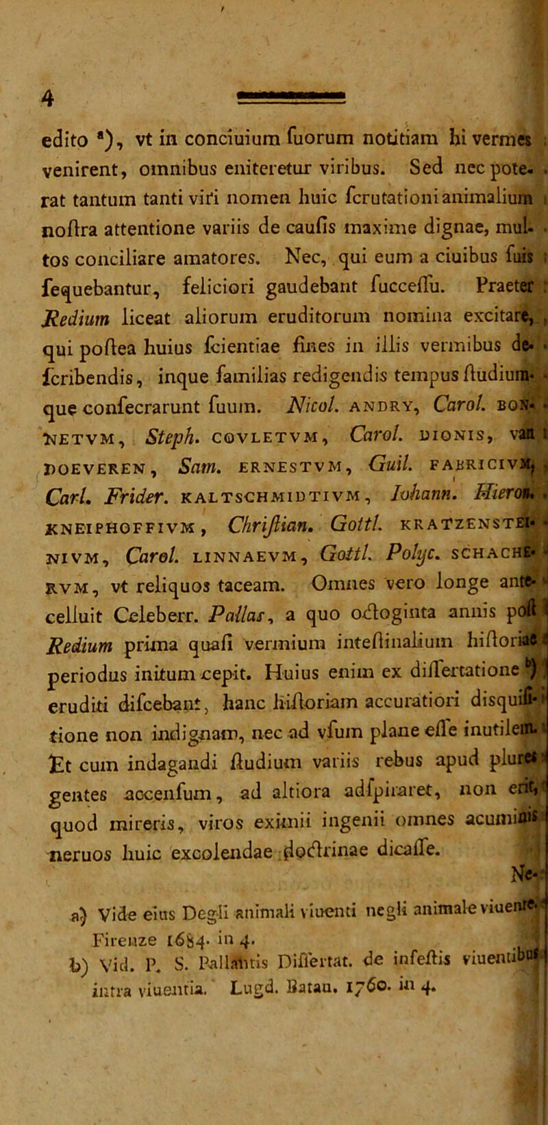 edito a), vt in conciuium fuorum notitiam hi vermes . venirent, omnibus eniteretur viribus. Sed necpote. . rat tantum tantiviri nomen huic fcrutationianimalium i noAra attentione variis de caufis tnaxime dignae, mul* • tos conciliare amatores. Nec, qui eum a ciuibus fuis ; fequebantur, feliciori gaudebant fucceAu. Praeter : Medium liceat aliorum eruditorum noinina excitare, qui poAea huius fcientiae fines in iiiis vermibus de* • fcribendis, inque familias redigendis tempus Audiura* * que confecrarunt fuum. Nicol. andry, Carol, bon* • Metvm, Steph. covletvm, Carol, uiqnis, van i POEVEREN, Sam. ERNESTVM, Gull. FABRICIVJfcjj Carl. Frider. kaltschmidtivm, Iohann. Hieron. . KNEiPHOFFivM, Chrijlian. Gotti, kratzenstei* • NIVM, Carol. LINNAEVM, Gotti. PolyC. SCHACH&i J rvm, vt reliquos taceam. Omnes vero longe ante- ^ ceiluit Celeb err. Pallas, a quo odoginta annis poft ] Medium prima quafi vennium inteAinalium hi Aoriae ^ periodus initum cepit. Huius enim ex diilemtione b) eruditi difcebant, hanc liiAoriam aceuratiori disquifi-i tione non indignant, nec ad vfum planeeAe inutiiem*> £t cum indagandi Audium variis rebus apud plurets gentes aocenfum, ad aitiora adfpiraret, non erit,< quod mireris, viros eximii ingenii omnes acumifljs* nemos huic excolendae ijdocArinae dicalTe. Nc* a) Vide eius Deg-Ii animali viuenti negli animale viuenre-■ Firenze 1684. in 4. ' jj b) Vid. P. S. Pal lands Diflei tat. de infeAis nuentibuf] intra viuenda. Lugd. IJatau, 1760. in 4.