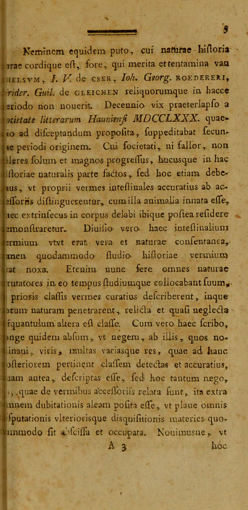 r ■ 5 Nermncm equidera puto, cui naftirae hifioria % rrae cordique eft, fare, qui merita ettentamina van l iELSVM, I. If. de cser, loh. Georg, roedereri, \ 'rider. GuiL de gleicme-N reliquorumque in baece ) sriodo non nouerk Decennio vix praeterlapfo a « octet ate litter arum Haunienji MD CCLXXX. quae- i io ad. difeeptandum propofita., fuppeditabat fecum ;ie peviodi originem. Cui foeietati, ni fallor, non ; dsres folum et raagnos progreflus, hucusque in hae ftoriae naturalis parte factor,, fed hoe etiam. debe- | xus y vt proprii vermes inteflinaies aecuratius ab ac~ 3iTorris diftinguerenturT curailla animalia innata efieT ; lec extrinfecus in corpus delabi ibique poftearefidere imonftrarefcur.. Diuifio vera haec inteftinaliusn i crmium. vtvt erat vera et naturae confentanea,- jmen quodammodo- Audio* hiftoriae vermin m rat noxa. Etenim nunc fere amnes naturae rutatores in. eo tempus ftudiumque ssllocabant fuunv prioris clafiis vermes curatius defcriberent, inque arum naturam penetrarent, relief a et quad negleda rquantuium altera eft dalle. Cura vero haec fcribo, »nge quideni abfumr vt negera, ab iiiis, quos no- 8 maui* viris, mult as variasque res, quae ad lianc \ bfteriotem pertinent claftem detedas et aecuratius, liam antea,, deferiptas efte, fed hoc tantum nego, j , .quae de verraibus afcceftbrii's relata funt, ita extra luinem dubitationis n learn pofita efte , vt plane oranis I fputationis vlteriorisque disquifitionis materies quo. limmodo fit .dfcilFa et occupata, Nouirausne r vt A 3 hoc