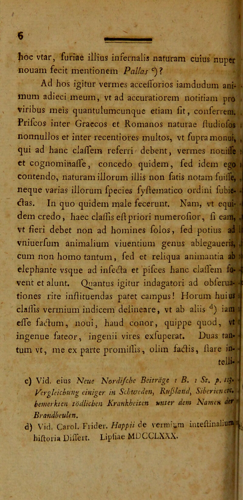 6 • —- ■ • Jioc vtar, furiae illius infernalis naturam cuius nuper nouam fecit mentionem Pallas c) ? Ad hos igitur vermes accefforios iamdudum ani- • mum adieci meum, vt ad accuratiorem notitiam pro viribus meis quantulumcunque etiam fit, conferreni. , Priicos inter Graecos et Romanos naturae fiudiofos nonnulJos et inter recentiores multos, vt fupramonui, . qui ad hanc clafiem referri' debent, vermes nouilfe ; et cognominafle, concedo quidem, fed idem ego i contendo, naturam illorum illis non fatis notam fuiife, , neque varias illorum fpecies fyfiexnatico ordini fubie- • das. In quo quidem male fecerunt. Nam, vt equi- • dem credo, haec clallis efipriori numerofior, fi earn,, vt fieri debet non ad homines folos, fed potius ad 1 vniuerfum animalium viuentium genus ablegaueris, cum non homo tantum, fed et reliqua animantia ab ' elephante vsque ad infeda et pifces hanc clafiem lo- • vent et alunt. Quantus igitur indagatori ad oblerua# tiones rite infiituendas patet campus! HorumhuiuS: clallis vermium indicem delineare, vt ab aliis d) iain 1 efie fadum, noui, haud conor, quippe quod, vt c ingenue fateor, ingenii vires exfuperat. Duas tan- • turn vt, me ex parte prom illis, olim fadis, Hare in- • telli- c) Vid. eius Nene Nordifcbc Beitrcige i B. i St. p. ify • Vergleicbung einiger in Scbweden, Rutland, Siberieti etc. bemerkten todlicbeu Krankbcitcn Miter dem NameH der • Brandbeuleti. d) Vid. Carol. Frider. Happii de vermium inteftinaliuflW ^ hiftoria Difiert. Lipliae MUCCLXXX.