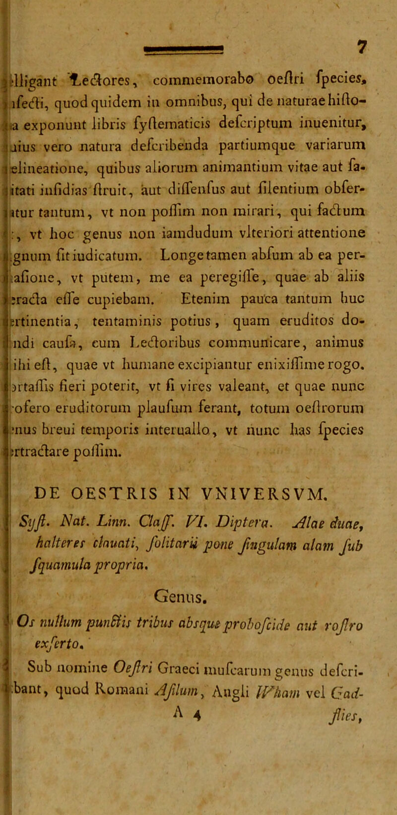lUligant f^edares, commemorabo oedri fpecies, ) ifedi, quodquidem ill omnibus, qui de naturae hifio- m exponunt libris fyftematicis defcriptum inuenitur, uius vero natura defcribenda partiumque variarum ielineatione, quibus aliorum animantium vitae aut fa- iatati infidias ftruit, aut diffenfus aut filentium obfer- ntur tan turn, vt non polTim non mirari, qui faduin I:, vt hoc genus non iamdudum vlteriori attentione i.gnum fitiudicatum. Longetamen abfum ab ea per- afione, vt putem, me ea peregifie, quae ab aliis j!;rada effe cupiebam. Etenim pauca tantum hue rhrtinentia, tentaminis potius, quam eruditos do- j;ndi caufa, cum Ledoribus communicare, animus !! ihi eA, quae vt humane excipiantur enixiffime rogo. bftaffis fieri poterir, vt fi vires valeant, et quae nunc ofero eruditorum plaufum ferant, totuni oefirorum ■nus breui temporis interuallo, vt nunc has fpecies jrtradare poilim. DE QESTRIS IN VNIVERSVM. SijJt. Nat. Linn. ClaJJ. VI. Dipt era. Alae dune, halt ere? clnuati, folitarii pone fmgulam alam fub fquamula propria. T Genus. Ox nullum punfiis tribus absque pr oh of tide aut rofro exferto. Sub nomine Oefri Graeci mufearum genus defen- dant, quod Romani Afilum, Angli Wham vel Cad- ^ 4 flies,