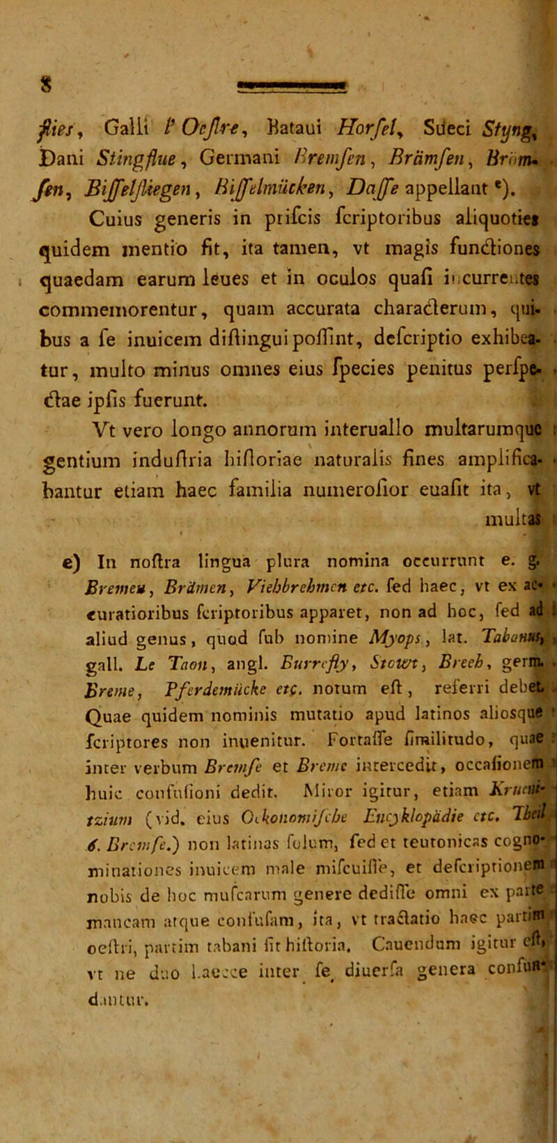 flies, Galii /’ OcJJre, Bataui Horfel, Sdeci Styng, Dani Sting flue, Germani Hremfen, Bramfen, Zfrom. Bijfeljliegen, Bijfelmueken, Dajfe appellante). Cuius generis in prifcis fcriptoribus aiiquotie# quidem inentio fit, ita tamen, vt magis fun&iones quaedam earum leues et in oculos quafi iucurrentes commemorentur, quam accurata charaderum, qui- bus a fe inuicem difiingui pofilnt, defcriptio exhibea- tur, multo minus omnes eius fpecies penitus perfpe- dae ipfis fuerunt. Yt vero longo annorum interuallo multarumquc ! gentium induflria biftoriae naturaiis fines amplifies- • bantur eliam haec familia numerofior euafit ita, vt mult at e) In noftra lingua plura nomina oceurrunt e. g. Brejtteu, Brimen, Viebbrebmcn etc. fed haec, vt ex ac* • <uratioribus fcriptoribus apparet, non ad hoc, fed ad ! aliud genus, quod fub nomine Myops, lat. TabaHKfM gall. Le Taon, angl. Eurrefly, Stcwt, Breeb, germ. . Breiue, Pferdemiicke ct(. notum eft, referri debet. Quae quidem nominis mutatio apud latinos aliosque 1 feriptores non inuenitur. Fortafle firailitudo, quae : inter verbum Brtmfe et Bremc inrercedit, occafionem i Buie confufioni dedit. Miror igitur, etiam Kructti- tziitm (vid. eius G<.konomiJcbe Encyklopadie etc. Tbcd 6. Brcmfc.) non latinas fulum, fed et teutonicas cogno- minationes inuicem male mifeuifi’e, et deferiprionem* nobis de hoc mufearum genere dediffe omni ex parte mancam atque confufam, ita, vt rra£latio haec partiHijf oeftri, partim tabani fit hiftoria. Cauendum igitur eft. vt ne duo l.aecce inter fe< diuerfa genera coniuR*’ d.mtur.