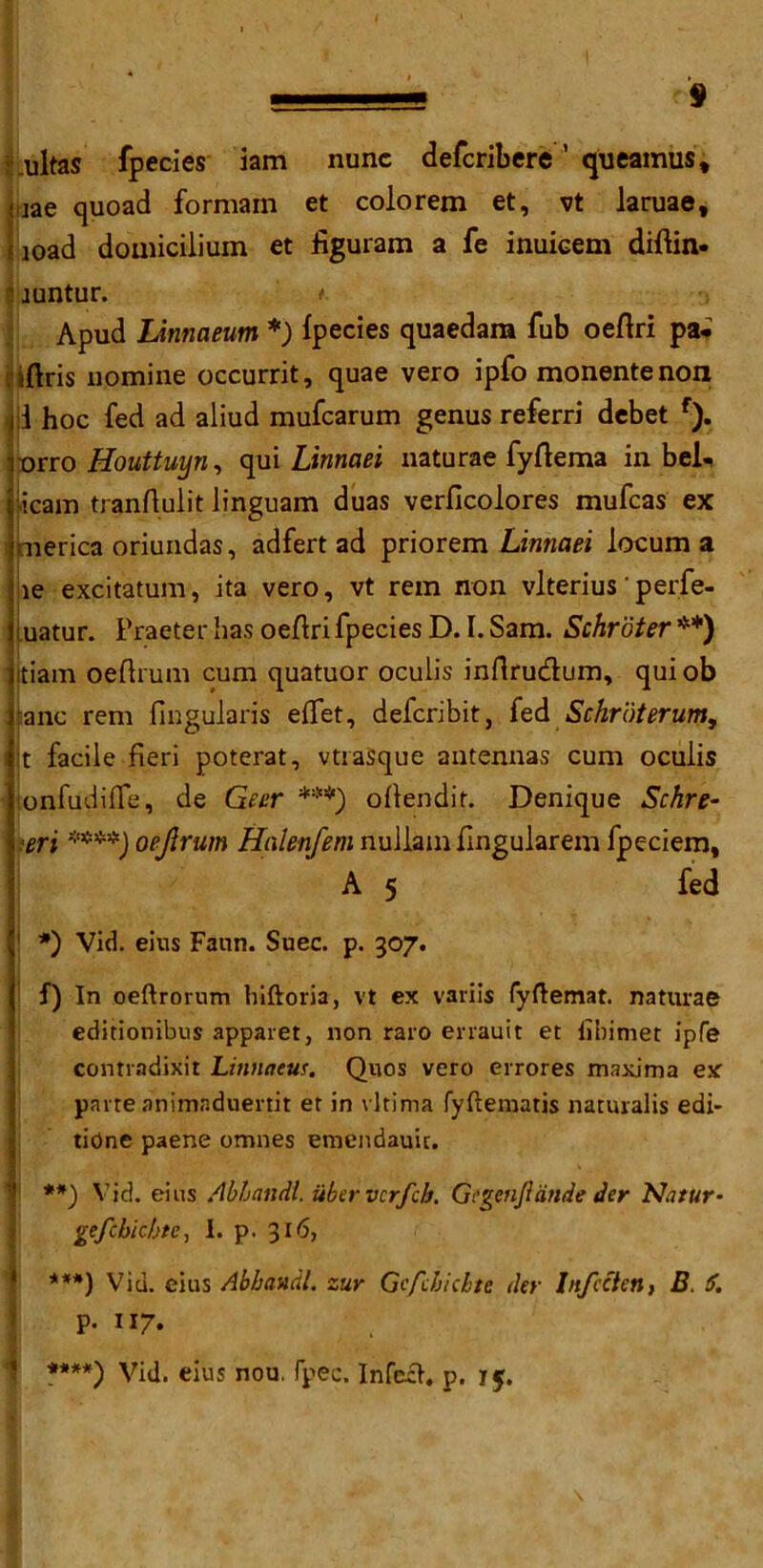 ultas fpecies iam nunc defcribere ’ queamus, -iae quoad formam et colorem et, vt laruae, £ joad domiciliuin et figuram a fe inuicem diftin- \iuntur. ' ■> Apud Linnaeum *) fpecies quaedam Tub oeftri pa* i(Iris nomine occurrit, quae vero ipfo monentenon i hoc fed ad aliud mufcarum genus referri debet f). ■orro Houttuyn, qui Linnaei naturae fyffema in bel- icam tranftulit linguam duas verficolores mufcas ex merica oriundas, adfert ad priorem Linnaei locum a le excitatum, ita vero, vt rein non vlterius' perfe- uatur. Praeter has oeflri fpecies D. I. Sam. Schroter **) jtiam oeftrum cum quatuor oculis inflru&um, quiob :anc rem fingularis eflfet, delcribit, fed Schroterum, i t facile fieri poterat, vtrasque antennas cum oculis lonfudifle, de Geer ***) oflendir. Denique Schre- ieri ****) oejlrum Halenfem nullam fingularem fpeciem, A 5 fed 1 *) Vid. eins Faun. Suec. p. 307. f) In oeftrorum hiftoria, vt ex variis fyftemat. naturae editionibus apparet, non raro errauit et iibimet ipfe contrndixit Linnaeus. Quos vero errores maxima ex parte animaduertit et in vltima fyftematis naturalis edi- tidne paene omnes emendauic. **) Vic!, eins Abhandl. iibervcrfch. Gcgenfiaside der Natur- gefcbichte, I. p. 316, ***) Vid. eius Abhandl. zur Gcfcbichte der Ltfccten, B. 6. \ p. 117. \ **#*) Vid. eius nou, fpec, Infcih p. 15. \