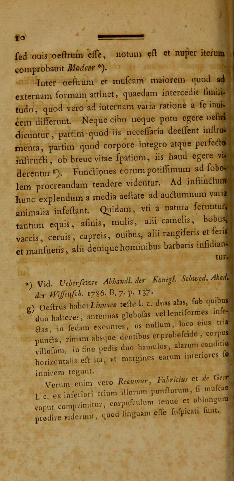 fed ouis oeftrum efte, notum eft et nuper iterum comprobauit MoAeer *). Inter oeftrum et mufcam maiorem quod ad externam forroam attinet, quaedam intercede iimiii- tUdo, quod vero ad internam varia ratione a fe mui- cera dilTerunt. Neque cibo neque potu egere oeftri dicuntur, partim quod iis neceffaria deeflent inftru- menta, partim quod corpore integro atque perferto inftrudi, ob breue vitae fpatium, iis baud egere vi- derentur s). Fundiones eorum potiflimum ad fobo* lem procreandam tendere videntur. Ad lnftinduitfj hunc explendum a media aeftate ad audumnum vaiia animalia infeftant. Quidain, vti a natura feruntur, tantum equis, afinis, mulis, alii camel isbobus, . vaccis, ceruis, capreis, ouibus, alii rangifens et ten« et manfuetis, alii deniquehominibus barbans mfidian* *) Vid. Ueberfelzte Abhandl. dcr Koiugl Scbwed. Aka . dcr mfinfch. 1786. B. P- 137- a\ Oeftvus habec Linnaeo tefte 1. c. duas alas, fu qui us | duo halted, antennas globofas vellentiformes »nfrj ftas in fedam exeuntes, os nullum, loco eius tnfl punBa, rimam absque dentibus etprobefcide, corpus villofum, in fine pedis duo hamulos, alarum coud.t.4 horizon tabs eft ita, vt margines earum nuenores fej inuicem tegunt. Vevum enim vero Rum«r, F'lr*cm el * MR 1 c eK inferior! trium illonmi pimflorem, f' nu,f'' cnput compriniitur, corpufculon, tenue et oblongum prodire videmiit, quod linguem efle fidp.rat. font.
